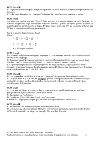 QCM 39 : ADE
B. La phase aqueuse correspond à la phase supérieure. La phase inférieure comprendra le phénol avec les
protéines.
C. Le bromure d’éthidium est extrait par l’isobutanol. Le chloroforme sert à extraire le phénol.

QCM 40 : D
Attention à ne pas lire trop vite l’énoncé. Faire attention si la quantité donnée est celle du départ, de
l’arrivée ou après une étape. Etre attentif au résultat demandé : quantité de départ, quantité d’arrivée ou
quantité après un certain nombre d’étapes. De plus, ne pas confondre 70% de rendement et le fait que
70% de la préparation est éliminé, par exemple.

Soit x, la quantité de protéines au départ.
Calcul :




       x = 500 mg de protéines

QCM 41 : AD
B. Ces motifs antigéniques sont appelés « épitopes ». Les « paratopes » sont les sites des anticorps qui
reconnaissent un épitope.
C. Deux protéines différentes peuvent avoir le même motif antigénique (épitope), ce qui aboutit à des
réactions croisées ; l’anticorps dirigé contre cet épitope reconnaîtra les deux protéines.
E. Le groupement prosthétique ne contient pas que des traces de métaux, il peut contenir d’autres
molécules comme des lipides ou des glucides par exemple. De plus, on peut trouver des traces de métaux
dans les holoprotéines (de l’ordre de 0 à 4%).

QCM 42 : ADE
B. Leur rapport D/d est inférieur à 10, ce qui explique qu’elles aient une forme plutôt globulaire.
C. Le Triton X100 et le SDS sont des détergents que l’on utilise pour solubiliser l’extrait tissulaire qui
contient les protéines que l’on désire étudier. La fraction sub-cellulaire est, elle, isolée grâce à des
centrifugations différentielles.

QCM 43 : B
A. Les acides nucléiques se retrouvent dans la phase supérieure soluble tandis que les protéines
précipitent dans la phase inférieure contenant du phénol.
C. Il est extrait par l’isobutanol.
D. En présence d’alcool éthylique (+ sels) ou d’isopropanol.
E. On utilise l’isopropanol qui précipite les acides nucléiques sans avoir besoin de sel.

QCM 44 : ABE
C. Au contraire, c’est indispensable pour une bonne purification.
D. L’utilisation de solutions salines à différentes concentrations permet une précipitation/solubilisation
différentielle des acides nucléiques par exemple. Elle peut donc être utile.




© Tous droits réservés au Tutorat Associatif Toulousain
Sauf autorisation, la vente, la diffusion totale ou partielle de ce polycopié sont interdites      44
 