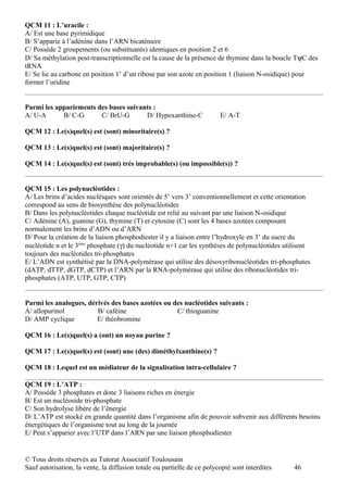 QCM 11 : L’uracile :
A/ Est une base pyrimidique
B/ S’apparie à l’adénine dans l’ARN bicaténaire
C/ Possède 2 groupements (ou substituants) identiques en position 2 et 6
D/ Sa méthylation post-transcriptionnelle est la cause de la présence de thymine dans la boucle TψC des
tRNA
E/ Se lie au carbone en position 1’ d’un ribose par son azote en position 1 (liaison N-osidique) pour
former l’uridine


Parmi les appariements des bases suivants :
A/ U-A      B/ C-G      C/ BrU-G       D/ Hypoxanthine-C                 E/ A-T

QCM 12 : Le(s)quel(s) est (sont) minoritaire(s) ?

QCM 13 : Le(s)quel(s) est (sont) majoritaire(s) ?

QCM 14 : Le(s)quel(s) est (sont) très improbable(s) (ou impossible(s)) ?


QCM 15 : Les polynucléotides :
A/ Les brins d’acides nucléiques sont orientés de 5’ vers 3’ conventionnellement et cette orientation
correspond au sens de biosynthèse des polynucléotides
B/ Dans les polynucléotides chaque nucléotide est relié au suivant par une liaison N-osidique
C/ Adénine (A), guanine (G), thymine (T) et cytosine (C) sont les 4 bases azotées composant
normalement les brins d’ADN ou d’ARN
D/ Pour la création de la liaison phosphodiester il y a liaison entre l’hydroxyle en 3’ du sucre du
nucléotide n et le 3ème phosphate (γ) du nucléotide n+1 car les synthèses de polynucléotides utilisent
toujours des nucléotides tri-phosphates
E/ L’ADN est synthétisé par la DNA-polymérase qui utilise des désoxyribonucléotides tri-phosphates
(dATP, dTTP, dGTP, dCTP) et l’ARN par la RNA-polymérase qui utilise des ribonucléotides tri-
phosphates (ATP, UTP, GTP, CTP)


Parmi les analogues, dérivés des bases azotées ou des nucléotides suivants :
A/ allopurinol          B/ caféine                 C/ thioguanine
D/ AMP cyclique         E/ théobromine

QCM 16 : Le(s)quel(s) a (ont) un noyau purine ?

QCM 17 : Le(s)quel(s) est (sont) une (des) diméthylxanthine(s) ?

QCM 18 : Lequel est un médiateur de la signalisation intra-cellulaire ?

QCM 19 : L’ATP :
A/ Possède 3 phosphates et donc 3 liaisons riches en énergie
B/ Est un nucléoside tri-phosphate
C/ Son hydrolyse libère de l’énergie
D/ L’ATP est stocké en grande quantité dans l’organisme afin de pouvoir subvenir aux différents besoins
énergétiques de l’organisme tout au long de la journée
E/ Peut s’apparier avec l’UTP dans l’ARN par une liaison phosphodiester


© Tous droits réservés au Tutorat Associatif Toulousain
Sauf autorisation, la vente, la diffusion totale ou partielle de ce polycopié sont interdites   46
 