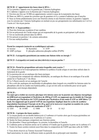 QCM 20 : L’ appariement des bases dans le RNA :
A/ La cytosine s’apparie avec la guanine par 3 liaisons hydrogènes
B/ L’adénine s’apparie avec la thymine par 2 liaisons hydrogènes
C/ Environ une fois sur 10 000 ces appariements varient à cause de la tautomérie des bases
D/ Dans un ARN il y autant de cytosines que de guanines et il y a autant d’adénines que d’uraciles
E/ Sous sa forme prédominante (avec une fonction cétone et une fonction amine), la guanine s’apparie
avec la cytosine par 3 liaisons hydrogènes en mettant en jeu ses groupements (ou substituants) en 2 et 6 et
l’azote en 3 du noyau purine

QCM 21 : L’hypoxanthine :
A/ Peut être formé par oxydation d’une xanthine
B/ Est un précurseur de l’acide urique qui est responsable de la goutte en précipitant à pH alcalin
C/ Est un nucléoside présent dans les tRNA
D/ Est présent en position 1 de certains anticodons
E/ Est une méthylxanthine


Parmi les composés (naturels ou synthétiques) suivants :
A/ inosine           B/ thymidine        C/ ATP
D/ AMP cyclique      E/ phospho-adénosine-phospho-sulfate (PAPS)

QCM 22 : Le(s)quel(s) possède(nt) (au moins) une liaison riche en énergie ?

QCM 23 : Le(s)quel(s) est (sont) un (des) dérivé(s) à noyau purine ?


QCM 24 : Parmi les propositions suivantes lesquelles sont exactes ?
A/ L’allopurinol et la 6-mercaptopurine inhibent la synthèse d’acide urique et sont donc utilisés dans le
traitement de la goutte
B/ La puromycine est un analogue des bases puriques
C/ La puromycine comprend une adénine diméthylée, un analogue du ribose et un analogue d’un acide
aminé lié à l’hydroxyle 3’ du ribose
D/ Le 5-fluoro-uracile est un analogue de l’uracile
E/ On a créé des analogues de nucléotides tri-phosphates dans lesquels on a modifié les liaisons entre les
phosphates afin de les rendre non hydrolysables, ce qui est très utile en recherche pour savoir quels
phénomènes sont énergie-dépendants

QCM 25 :
Un sujet qui a réalisé un exercice physique très intense aura sur la journée une dépense énergétique
de 6500 kcal correspondant à l’hydrolyse de 450 kg d’ATP, en supposant que la totalité de l’énergie
est fournie par l’hydrolyse de l’ATP (sachant que l’hydrolyse d’une mole d’ATP en ADP libère 7,3
kcal). En supposant que le pool d’ATP de son organisme impliqué dans les cycles de synthèse-
dégradation fournissant l’énergie est de 45 g, quel est le turn-over (exprimé en nombre de cycles
synthèse-dégradation / jour) des molécules d’ATP ?
A/ 3285        B/ 10 000        C/ 5000          D/ 10         E/ 14,5

QCM 26 : A propos des bases azotées :
A. Le noyau purine est un double hétérocycle à 5 carbones et 4 azotes alors que le noyau pyrimidine est
un hétérocycle à 6 sommets avec 4 carbones et 2 azotes.
B. Seules les bases puriques comportent une fonction amine.
C. On dénombre 3 bases pyrimidiques: la cytosine, la thymidine et l'uracile.
D. L'adénine porte sa fonction amine sur le carbone n°6 tandis que la guanine la porte sur le carbone n°2.
E. Toutes les bases azotées rentrent aussi bien dans la composition de l'ADN que dans celle de l'ARN.
© Tous droits réservés au Tutorat Associatif Toulousain
Sauf autorisation, la vente, la diffusion totale ou partielle de ce polycopié sont interdites     47
 