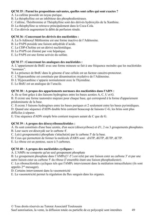 QCM 35 : Parmi les propositions suivantes, quelles sont celles qui sont exactes ?
A. La caféine possède un noyau purique.
B. La théophylline est un inhibiteur des phosphodiestérases.
C. Caféine, Théobromine et Théophylline sont des dérivés hydroxylés de la Xanthine.
D. La théophylline se retrouve principalement dans le Coca-Cola.
E. Ces dérivés augmentent le débit de perfusion rénale.

QCM 36 : Concernant les dérivés des nucléotides :
A. La S-Adénosyl Méthionine est une forme inactive de l’Adénosine.
B. Le PAPS possède une liaison anhydride d’acide.
C. La CDP-Choline est un dérivé nucléotidique.
D. Le PAPS est éliminé par voie hépatique.
E. Le PAPS est une forme activée du sulfate.

QCM 37 : Concernant les analogues des nucléotides :
A. L’appariement de BrdU avec une forme mineure se fait à une fréquence moindre que les nucléotides
“normaux”.
B. La présence de BrdU dans le génome d’une cellule est un facteur cancéro-protecteur.
C. L’Hypoxanthine est constituée par désamination oxydative de l’Adénosine.
D. L’Hypoxanthine s’apparie normalement avec la Thymidine.
E. Le BrdU est un analogue de l’uracile.

QCM 38 : A propos des appariements normaux des nucléotides dans l'ADN :
A. Ils se font grâce à des liaisons hydrogènes entre les bases azotées A, C, U et G.
B. Il existe une forme tautomère majeure pour chaque base, qui correspond à la forme d'appariement
prédominante de la base.
C. Il existe 3 liaisons hydrogènes entre les bases puriques et 2 seulement entre les bases pyrimidiques.
D. Quand une séquence d'ADN double brin contient beaucoup de liaisons C-G, les brins sont plus
difficiles à séparer.
E. Une séquence d'ADN simple brin contient toujours autant de C que de G.

QCM 39 : A propos des désoxyribonucléotides :
A. Ils sont constitués d'une base azotée, d'un sucre (désoxyribose) et d'1, 2 ou 3 groupements phosphates.
B. Leur sucre est désoxydé sur le carbone 4'.
C. Le(s) groupement(s) phosphate s'attache(nt) par le carbone 5' de la base.
D. Ceux qui permettent de former la molécule d'ARN sont : dATP, dGTP, dUTP, dCTP.
E. Le ribose est un pentose, sucre à 5 carbones.

QCM 40 : A propos des nucléotides cycliques :
A. L'AMPc ne comporte qu'un seul groupement phosphate
B. Le groupement phosphate dans l’AMPc(3’-5’) est relié par une liaison ester au carbone 3' et par une
autre liaison ester au carbone 5' du ribose (l’ensemble étant une liaison phosphodiester).
C. Les ribonucléotides cycliques tels que l'AMPc interviennent dans la médiation intracellulaire (ils sont
appelés 2nd messager).
D. Certains interviennent dans la vasomotricité
E. La vasomotricité permet la régulation du flux sanguin dans les organes.




© Tous droits réservés au Tutorat Associatif Toulousain
Sauf autorisation, la vente, la diffusion totale ou partielle de ce polycopié sont interdites    49
 