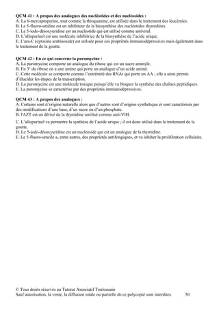 QCM 41 : A propos des analogues des nucléotides et des nucléosides :
A. La 6-mercaptopurine, tout comme la thioguanine, est utilisée dans le traitement des leucémies.
B. Le 5-fluoro-uridine est un inhibiteur de la biosynthèse des nucléotides thymidines.
C. Le 5-iodo-désoxyuridine est un nucléotide qui est utilisé comme antiviral.
D. L’allopurinol est une molécule inhibitrice de la biosynthèse de l’acide urique.
E. L'ara-C (cytosine arabinoside) est utilisée pour ces propriétés immunodépressives mais également dans
le traitement de la goutte.

QCM 42 : En ce qui concerne la puromycine :
A. La puromycine comporte un analogue du ribose qui est un sucre aminylé.
B. En 3’ du ribose on a une amine qui porte un analogue d’un acide aminé.
C. Cette molécule se comporte comme l’extrémité des RNAt qui porte un AA ; elle a ainsi permis
d’élucider les étapes de la transcription.
D. La puromycine est une molécule toxique puisqu’elle va bloquer la synthèse des chaînes peptidiques.
E. La puromycine se caractérise par des propriétés immunodépressives.

QCM 43 : A propos des analogues :
A. Certains sont d’origine naturelle alors que d’autres sont d’origine synthétique et sont caractérisés par
des modifications d’une base, d’un sucre ou d’un phosphate.
B. l'AZT est un dérivé de la thymidine untilisé comme anti-VIH.
C. L’allopurinol va permettre la synthèse de l’acide urique ; il est donc utilisé dans le traitement de la
goutte.
D. Le 5-iodo-désoxyuridine est un nucléoside qui est un analogue de la thymidine.
E. Le 5-fluoro-uracile a, entre autres, des propriétés antifongiques, et va inhiber la prolifération cellulaire.




© Tous droits réservés au Tutorat Associatif Toulousain
Sauf autorisation, la vente, la diffusion totale ou partielle de ce polycopié sont interdites        50
 