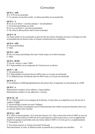 Correction
QCM 1 : ADE
B/ L’ATP est un nucléotide.
C/ La cytosine est une base azotée. La (désoxy)cytidine est un nucléoside.

QCM 2 : A
B/ Ici on a un ribose + une base purique (+ des phosphates)
C/ Ici la base pyrimidique est seule
D/ Ici on a un ribose (+ une base pyrimidique)
E/ On a bien le désoxyribose mais le base est purique

QCM 3 : B
Les bases azotées et les nucléosides ne peuvent être des formes chimiques de réserve d’énergie car elles
ne possèdent pas de liaisons riches en énergie contrairement aux nucléotides.

QCM 4 : ADE
B/ Noyau pyrimidique
C/ Idem

QCM 5 : ADE
B/ On a un noyau pyrimidique alors que l’acide urique est un dérivé purique
C/ Idem

QCM 6 : BCDE
A/ Pas de « désoxy » dans l’ARN
D/ L’hypoxanthine est un composant de l’inosine (avec un ribose)

QCM 7 : AB
C/ Ne polymérise pas
D/ L’hypoxanthine est présent dans les tRNA mais ce n’est pas un nucléoside
E/ La méthylcytosine est présente dans les tRNA mais ce n’est pas un nucléoside

QCM 8 : C
C/ En inhibant la cAMP-phosphodiestérase elle permet donc d’augmenter la concentration de cAMP.

QCM 9 : A
Désamination oxydative d’une adénine ⇒ hypoxanthine
Désamination oxydative d’une adénosine ⇒ inosine


QCM 10 : AE
B/ Le 5-fluoro-uracile est un analogue de la thymine, il rentre donc en compétition avec elle lors de la
synthèse d’ADN
C/ Noyau purique (comme son nom l’indique)
D/ Beaucoup d’entre eux dérèglent aussi le fonctionnement des cellules eucaryotes humaines donc tous
ne sont pas utilisés chez l’homme

QCM 11 : ADE
B/ L’ARN est monocaténaire ! S’il existe des liaisons A-U, elles se font entre le brin d’ARN en cours de
synthèse et le brin matrice d’ADN lors de la transcription ou alors il peut aussi y avoir un appariement
localisé de quelques nucléotides entre une même chaîne d’ARN s’il s’avère qu’il y a complémentarité.
C/ En position 2 et 4
© Tous droits réservés au Tutorat Associatif Toulousain
Sauf autorisation, la vente, la diffusion totale ou partielle de ce polycopié sont interdites   51
 