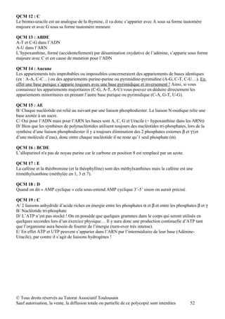 QCM 12 : C
Le bromo-uracile est un analogue de la thymine, il va donc s’apparier avec A sous sa forme tautomère
majeure et avec G sous sa forme tautomère mineure

QCM 13 : ABDE
A-T et C-G dans l’ADN
A-U dans l’ARN
L’hypoxanthine, formé (accidentellement) par désamination oxydative de l’adénine, s’apparie sous forme
majeure avec C et est cause de mutation pour l’ADN

QCM 14 : Aucune
Les appariements très improbables ou impossibles concerneraient des appariements de bases identiques
(ex : A-A, C-C…) ou des appariements purine-purine ou pyrimidine-pyrimidine (A-G, C-T, C-U…). En
effet une base purique s’apparie toujours avec une base pyrimidique et inversement ! Ainsi, si vous
connaissez les appariements majoritaires (C-G, A-T, A-U) vous pouvez en déduire directement les
appariements minoritaires en prenant l’autre base purique ou pyrimidique (C-A, G-T, U-G).

QCM 15 : AE
B/ Chaque nucléotide est relié au suivant par une liaison phosphodiester. La liaison N-osidique relie une
base azotée à un sucre.
C/ Oui pour l’ADN mais pour l’ARN les bases sont A, C, G et Uracile (+ hypoxanthine dans les ARNt)
D/ Bien que les synthèses de polynucléotides utilisent toujours des nucléotides tri-phosphates, lors de la
synthèse d’une liaison phosphodiester il y a toujours élimination des 2 phosphates externes β et γ (et
d’une molécule d’eau), donc entre chaque nucléotide il ne reste qu’1 seul phosphate (α).

QCM 16 : BCDE
L’allopurinol n'a pas de noyau purine car le carbone en position 8 est remplacé par un azote.

QCM 17 : E
La caféine et la théobromine (et la théophylline) sont des méthylxanthines mais la caféine est une
triméthylxanthine (méthylée en 1, 3 et 7).

QCM 18 : D
Quand on dit « AMP cyclique » cela sous-entend AMP cyclique 3’-5’ sinon on aurait précisé.

QCM 19 : C
A/ 2 liaisons anhydride d’acide riches en énergie entre les phosphates α et β et entre les phosphates β et γ
B/ Nucléotide tri-phosphate
D/ L’ATP n’est pas stocké ! On en possède que quelques grammes dans le corps qui seront utilisés en
quelques secondes lors d’un exercice physique… Il y aura donc une production continuelle d’ATP tant
que l’organisme aura besoin de fournir de l’énergie (turn-over très intense).
E/ En effet ATP et UTP peuvent s’apparier dans l’ARN par l’intermédiaire de leur base (Adénine-
Uracile), par contre il s’agit de liaisons hydrogènes !




© Tous droits réservés au Tutorat Associatif Toulousain
Sauf autorisation, la vente, la diffusion totale ou partielle de ce polycopié sont interdites     52
 