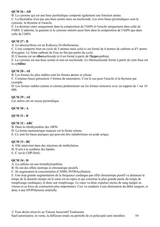 QCM 26 : AD
B. La cytosine qui est une base pyrimidique comporte également une fonction amine.
C. La thymidine n'est pas une base azotée mais un nucléoside. Les trois bases pyrimidiques sont la
cytosine, la thymine et l'uracile.
E. La thymine entre uniquement dans la composition de l'ADN et l'uracile uniquement dans celle de
l'ARN. L'adénine, la guanine et la cytosine entrent aussi bien dans la composition de l'ADN que dans
celle de l'ARN.

QCM 27 : B
A. Le désoxyribose est un 2-désoxy-D-ribofuranose.
C. L'ose comporte bien un cycle de 5 atomes mais celui-ci est formé de 4 atomes de carbone et d'1 atome
d'oxygène. Le 5ème carbone de l'ose ne fait pas partie du cycle.
D. L'inosine est un ribonucléoside et il est formé à partir de l'hypoxanthine.
E. La cytosine est une base azotée et non un nucléoside. Le ribonucléoside formé à partir de cette base est
la cytidine.

QCM 28 : AE
B. Les formes les plus stables sont les formes amine et cétone.
C. Certaines bases présentent 3 formes de tautomères. C'est le cas pour l'uracile et la thymine par
exemple.
D. Les formes stables (amine et cétone) prédominent sur les formes mineures avec un rapport de 1 sur 10
000.

QCM 29 : AE
Les autres ont un noyau pyrimidique.

QCM 30 : A

QCM 31 : B

QCM 32 : ABC
B. Dans la ribothymidine des ARNt
D. La forme tautomérique majeure est la forme cétone.
E. Ce sont les bases puriques qui peuvent être métabolisées en acide urique.

QCM 33 : BC
A. Elle intervient dans des réactions de méthylation.
D. Il sert à la synthèse des lipides.
E. C’est le CDP-DAG

QCM 34 : D
A. La caféine est une triméthylxanthine
B. Ils ont des effets inotrope et chronotrope positifs.
C. Ils augmentent la concentration d’AMPc INTRAcellulaire.
E. Une trop grande augmentation de la fréquence cardiaque par effet chronotrope positif va diminuer le
temps de la diastole (temps où le cœur est au repos et qui constitue la plus grande partie du temps de
remplissage cardiaque), et donc son remplissage. Le cœur va donc expulser moins de sang malgré sa
vitesse et sa force de contraction plus importantes. Ceci va conduire à une diminution du débit sanguin, et
donc à une HYPOtension artérielle.




© Tous droits réservés au Tutorat Associatif Toulousain
Sauf autorisation, la vente, la diffusion totale ou partielle de ce polycopié sont interdites    54
 