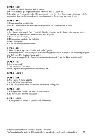 QCM 35 : ABE
C. Ce sont des dérivés méthylés de la Xanthine.
D. C’est la Caféine qui est principalement retrouvée dans le Coca-Cola.
E. En effet, par l’augmentation du débit cardiaque créé par les effets chronotrope et inotrope positifs,
augmentant donc parallèlement le débit sanguin et donc le flux de sang traversant le rein.

QCM 36 : BCE
A. Forme activé de la méthionine
D. Le PAPS permet une détoxification hépatique mais son élimination est urinaire.

QCM 37 : Aucune
A. Les formes mineures du BrdU étant 100 fois plus présentes que les formes mineures des autres
nucléotides, les appariements anormaux sont plus fréquents.
B. C’est un facteur cancérogène.
C. Désamination oxydative de l’adénine.
D. Avec la cytosine.
E. C’est un analogue de la thymidine.

QCM 38 : BD
A. Dans l'ADN, il n'y a pas d'Uracile mais de la Thymine.
C. Une base purique s'associe toujours avec une base pyrimidique et vice versa ; les liaisons hydrogènes
sont de 3 entre C et G, et de 2 entre A et T.
E. C'est une séquence d'ADN double brin qui contient autant de C que de G (car appariements).

QCM 39 : AE
B. Sur le carbone 2'.
C. Sur le carbone 5' du sucre
D. Il n'y a pas de désoxyribonucléotides dans l'ARN.

QCM 40 : ABCDE

QCM 41 : AD
B. Car c’est le 5-fluoro-uracile.
C. Car il s’agit d’un nucléoSide.
E. C’est l’allopurinol qui est utilisé dans le traitement de la goutte.

QCM 42 : ABD
C. Elle a permis d’élucider les étapes de la traduction.
E. La puromycine inhibe la traduction

QCM 43 : ABDE
C. L’allopurinol va inhiber la synthèse de l’acide urique.




© Tous droits réservés au Tutorat Associatif Toulousain
Sauf autorisation, la vente, la diffusion totale ou partielle de ce polycopié sont interdites     55
 