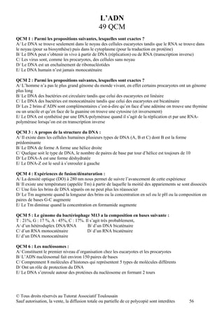 L’ADN
                                                49 QCM
QCM 1 : Parmi les propositions suivantes, lesquelles sont exactes ?
A/ Le DNA se trouve seulement dans le noyau des cellules eucaryotes tandis que le RNA se trouve dans
le noyau (pour sa biosynthèse) puis dans le cytoplasme (pour la traduction en protéine)
B/ Le DNA peut s’obtenir in vivo à partir de DNA (réplication) ou de RNA (transcription inverse)
C/ Les virus sont, comme les procaryotes, des cellules sans noyau
D/ Le DNA est un enchaînement de ribonucléotides
E/ Le DNA humain n’est jamais monocaténaire

QCM 2 : Parmi les propositions suivantes, lesquelles sont exactes ?
A/ L’homme n’a pas le plus grand génome du monde vivant, en effet certains procaryotes ont un génome
plus long
B/ Le DNA des bactéries est circulaire tandis que celui des eucaryotes est linéaire
C/ Le DNA des bactéries est monocaténaire tandis que celui des eucaryotes est bicaténaire
D/ Les 2 brins d’ADN sont complémentaires c’est-à-dire qu’en face d’une adénine on trouve une thymine
ou un uracile et qu’en face de la guanine on trouve une cytosine (et inversement)
E/ Le DNA est synthétisé par une DNA-polymérase quand il s’agit de la réplication et par une RNA-
polymérase lorsqu’on est en transcription inverse

QCM 3 : A propos de la structure du DNA :
A/ Il existe dans les cellules humaines plusieurs types de DNA (A, B et C) dont B est la forme
prédominante
B/ Le DNA de forme A forme une hélice droite
C/ Quelque soit le type de DNA, le nombre de paires de base par tour d’hélice est toujours de 10
D/ Le DNA-A est une forme déshydratée
E/ Le DNA-Z est le seul à s’enrouler à gauche

QCM 4 : Expériences de fusion/dénaturation :
A/ La densité optique (DO) à 280 nm nous permet de suivre l’avancement de cette expérience
B/ Il existe une température (appelée Tm) à partir de laquelle la moitié des appariements se sont dissociés
C/ Une fois les brins de DNA séparés on ne peut plus les réassocier
D/ Le Tm augmente quand la longueur des brins ou la concentration en sel ou le pH ou la composition en
paires de bases G-C augmente
E/ Le Tm diminue quand la concentration en formamide augmente

QCM 5 : Le génome du bactériophage M13 a la composition en bases suivante :
T : 21%, G : 17 %, A : 45%, C : 17%. Il s’agit très probablement,
A/ d’un hétéroduplex DNA/RNA          B/ d’un DNA bicaténaire
C/ d’un RNA monocaténaire             D/ d’un RNA bicaténaire
E/ d’un DNA monocaténaire

QCM 6 : Les nucléosomes :
A/ Constituent le premier niveau d’organisation chez les eucaryotes et les procaryotes
B/ L’ADN nucléosomal fait environ 150 paires de bases
C/ Comprennent 8 molécules d’histones qui représentent 5 types de molécules différents
D/ Ont un rôle de protection du DNA
E/ Le DNA s’enroule autour des protéines du nucléosome en formant 2 tours




© Tous droits réservés au Tutorat Associatif Toulousain
Sauf autorisation, la vente, la diffusion totale ou partielle de ce polycopié sont interdites    56
 