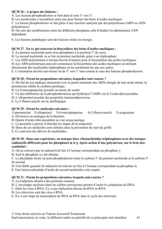 QCM 26 : A propos des liaisons :
A. Les liaisons phosphodiesters se font dans le sens 3’ vers 5’.
B. Les nucléosides s’assemblent entre eux pour former des brins d’acides nucléiques
C. La liaison phosphodiester se fait grâce à une réaction catalysée par des polymérases (ARN ou ADN
polymérases).
D. On crée des modifications entre les différents phosphates afin d’étudier les phénomènes ATP-
dépendants
E. Les liaisons peptidiques sont des liaisons riches en énergie.

QCM 27 : En ce qui concerne la biosynthèse des brins d’acides nucléiques :
A. Le premier nucléotide porte trois phosphates à la position 3’ du sucre.
B. Le second nucléotide va se lier au premier nucléotide grâce à un triphosphate.
C. Les ADN-polymérases n’ont pas besoin d’amorce pour la biosynthèse des acides nucléiques
D. Les ARN-polymérases peuvent commencer la biosynthèse des acides nucléiques en utilisant
directement des nucléotides triphosphates en les enchaînant les uns aux autres
E. L’orientation du brin néo-formé est de 5’ vers 3’ tout comme le sens des liaisons phosphodiesters.

QCM 28 : Parmi les propositions suivantes, lesquelles sont exactes ?
A. Du fait de son analogie structurale avec la partie terminale des ARNt chargés de leur acide aminé, la
puromycine inhibe la synthèse protéique.
B. La 6-mercaptopurine possède un atome de soufre
C. Un des inhibiteurs de la phosphodiestérase qui hydrolyse l’AMPc est le 5-iodo-désoxyuridine.
D. L’allopurinol possède des propriétés immunodépressives.
E. Le 5-fluoro-uracile est un antifongique.

QCM 29 : Parmi les molécules suivantes :
1) puromycine 2) allopurinol 3) 6-mercaptopurine           4) 5-fluoro-uracile      5) azaguanine
A. On trouve un analogue de la thymine.
B. Quatre d’entre elles possèdent un vrai noyau purique.
C. La première a permis d’élucider les étapes de la traduction.
D. Deux de ces molécules sont utilisées dans la prévention du rejet de greffe.
E. Ce sont tous des dérivés de nucléotides.

QCM 30 : Dans une expérience, on marque deux ribonucléotides triphosphates avec des isotopes
radioactifs différents pour les phosphates α et γ. Après action d’une polymérase, sur le brin néo-
synthétisé :
A. On ne retrouve pas la radioactivité liée à l’isotope correspondant au phosphate γ
B. Seul le phosphate γ a été éliminé.
C. Le phosphate forme un pont phosphodiester entre le carbone 3’ du premier nucléotide et le carbone 5’
du second.
D. Une faible quantité de radioactivité relevée est liée à l’isotope correspondant au phosphate α.
E. Une liaison anhydride d’acide du second nucléotide a été coupée.

QCM 31 : Parmi les propositions suivantes, lesquels sont exactes ?
A. La traduction aboutit à des protéines matures.
B. L’enveloppe nucléaire dans les cellules procaryotes permet d’isoler le cytoplasme du DNA.
C. Dans les virus à RNA, il y a une réplication directe du RNA en RNA.
D. Les rétrovirus sont des virus à RNA.
E. Il y a une étape de transcription de DNA en RNA dans le cycle des rétrovirus.




© Tous droits réservés au Tutorat Associatif Toulousain
Sauf autorisation, la vente, la diffusion totale ou partielle de ce polycopié sont interdites       61
 