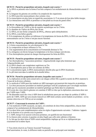 QCM 32 : Parmi les propositions suivantes, lesquels sont exactes ?
A. Le DNA se présente sous la forme d’un brin composé d’un enchaînement de ribonucléotides orienté 5’
 3’.
B. La longueur du génome est corrélée à la complexité des organismes.
C. Le DNA peut être monocaténaire chez certains virus.
D. La transcription est plus lente en regard des associations A=T en raison de leur plus faible énergie.
E. Les interactions entre DNA et protéines se font plutôt au niveau du grand sillon.

QCM 33 : Parmi les propositions suivantes, lesquels sont exactes ?
A. La biosynthèse de l’ADN se fait de manière asymétrique sur les 2 brins.
B. Le diamètre de l’hélice du DNAB fait 20 nm.
C. Le DNAA est une forme compactée de DNAB, obtenue après déshydratation.
D. Le DNAz a une hélice gauche.
E. Si la température du milieu est inférieure à la température de fusion du DNA, le DNA est sous forme
monocaténaire car les 2 brins n’ont pas encore fusionné.

QCM 34 : Parmi les propositions suivantes, lesquels sont exactes ?
A. A fortes concentrations, les sels diminuent le Tm.
B. La composition en bases influence le Tm.
C. Une augmentation de la concentration en Formamide diminue le Tm.
D. La stringence est élevée lorsque la température et la force ionique sont élevées.
E. Une électrophorèse permet de charger électriquement les brins de DNA.

QCM 35 : Parmi les propositions suivantes, lesquels sont exactes ?
A. Sur électrophorèse, l’association protéines / oligonucléotide migre plus lentement que
l’oligonucléotide seul.
B. Le DNA chaud a une température supérieure au Tm.
C. L’électrophorèse peut se faire sur colonnes de billes.
D. A concentration égale, le DNA monocaténaire absorbe plus que le DNA bicaténaire.
E. Le pH intervient dans la stabilité de la double hélice.

QCM 36 : Parmi les propositions suivantes, lesquelles sont exactes ?
A. La réplication est dite semi-conservative car chaque cellule fille a gardé la moitié du DNA maternel à
l’issue de la division cellulaire.
B. La molécule d’ADN peut être traduite en ARN messagers qui pourront être transcrits en protéines.
C. Les êtres procaryotes possèdent un matériel génétique isolé du cytoplasme par l’enveloppe nucléaire
tandis que les eucaryotes possèdent un matériel génétique qui flotte dans le cytoplasme.
D. Il existe des virus dont le génome est constitué d’ARN et chez qui la réplication concernera donc non
pas l’ADN mais l’ARN.
E. On dénombre aussi des virus à ARN dont le métabolisme passe par une étape de synthèse d’ADN à
partir de l’ARN, ADN qui sera ensuite transcrit en ARN dont certains seront traduits en protéines : on les
nomme rétrovirus et le VIH en est un exemple.

QCM 37 : Concernant la structure de l’ADN :
A. Une molécule d’ADN eucaryote, au repos, est constituée de deux brins antiparallèles, chacun étant
composé d’un enchaînement de ribonucléotides.
B. Les deux brins sont complémentaires selon les règles d’appariements suivantes : l’adénine s’apparie
avec la thymine et la cytosine avec la guanine.
C. L’ADN, lorsqu’il est associé à diverses protéines, est qualifié de non fonctionnel.
D. La liaison entre cytosine et guanine est plus fragile que celle entre adénine et thymine.
E. Le fait que les deux brins d’ADN soient antiparallèles implique qu’ils ne se répliqueront pas
exactement de la même façon.


© Tous droits réservés au Tutorat Associatif Toulousain
Sauf autorisation, la vente, la diffusion totale ou partielle de ce polycopié sont interdites   62
 