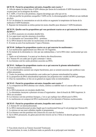 QCM 38 : Parmi les propositions suivantes, lesquelles sont exactes ?
A. Afin de séparer les deux brins d’ADN obtenus par fusion de la molécule d’ADN bicaténaire initiale,
on peut jouer sur la stringence du milieu.
B. L’ADN, s’il est lié à des protéines, migrera davantage que celui qui est nu.
C. Afin de purifier les protéines auxquelles l’ADN est lié, la chromatographie d’affinité est une méthode
de choix.
D. Si l’on diminue la concentration en sels du milieu on augmente la température de fusion de la
molécule d’ADN bicaténaire.
E. Rajouter du formamide au milieu permet de moins chauffer pour dénaturer l’ADN bicaténaire.

QCM 39 : Quelles sont les propositions qui vous paraissent exactes en ce qui concerne la structure
du DNA ?
A. Le DNA eucaryote est circulaire double brin.
B. Les super-tours sont des structures réversibles.
C. La chromatine est l’association DNA – protéines.
D. Le DNA faisant le lien entre les nucléosomes est dit intra-nucléosomal.
E. Il existe au sein d’un nucléosome 5 types d’histones.

QCM 40 : Indiquer les propositions exactes en ce qui concerne les nucléosomes :
A. Les nucléosomes appartiennent aux fibres de 110 Angström.
B. En traitant de la chromatine in–vitro par une endonucléase, c’est le DNA inter- nucléosomal qui sera
coupé.
C. Après un tel traitement, il se peut qu’on observe des dinucléosomes.
D. L’histone H1 est codée par un gène contenant 1 intron.
E. Les histones sont les seules protéines associées au DNA.

QCM 41 : Indiquer les propositions exactes en ce qui concerne le génome mitochondrial :
A. Il est circulaire et bicaténaire.
B. Les mitochondries auraient une origine bactérienne, puis se seraient associées par symbiose à une
cellule procaryote.
C. Toutes les protéines mitochondriales sont codées par le génome mitochondrial lui-même.
D. La proportion du DNA mitochondrial représente une proportion très variable du DNA génomique.
E. Chez les mammifères, le foie est en général un organe riche en mitochondries.

QCM 42 : Parmi les propositions suivantes, lesquelles sont exactes ?
A. La compaction du DNA diminue son volume, renforce sa stabilité mais n’a aucun effet sur ses
fonctions.
B. Le DNA procaryote est circulaire double brin.
C. La chromatine eucaryote a plusieurs niveaux d’organisation : dans la boucle de 3000 Angstrom, le
DNA est circulaire.
D. Les histones sont des protéines basiques, c’est ce qui explique leur affinité pour le DNA.
E. Le nucléosome est composé de DNA nucléosomal et d’un tétramère d’histones nucléosomales.

QCM 43 : Parmi les propositions suivantes, lesquelles sont exactes ?
A. L’histone H1 est internucléosomale.
B. Le DNA internucléosomal est plus fragile que le nucléosomal bien qu’il soit protégé par l’histone H1.
C. La nécrose est une mort cellulaire régulée et programmée.
D. Les histones sont des protéines très conservées au cours de l’évolution.
E. Sur le DNA procaryote, les gènes peuvent être trouvés sur les 2 brins et la densité génique est très
importante.




© Tous droits réservés au Tutorat Associatif Toulousain
Sauf autorisation, la vente, la diffusion totale ou partielle de ce polycopié sont interdites   63
 