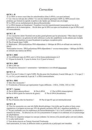Correction
QCM 1 : B
A/ Le DNA se trouve aussi dans les mitochondries (donc le RNA y est aussi présent)
C/ Les virus ne sont pas des cellules ! Ce sont du matériel génétique (ADN ou ARN) associé à des
protéines qui forment la capside et parfois à des lipides qui forment une enveloppe
D/ Le DNA est un enchaînement de désoxyribonucléotides
E/ Le DNA humain est bicaténaire ! Toutefois il est très transitoirement monocaténaire lors de la
réplication et de la transcription… On dit donc que le DNA au repos est bicaténaire et que le DNA actif
est monocaténaire

QCM 2 : B
A/ Les eucaryotes (dont l’homme) ont un plus grand génome que les procaryotes ! Mais dans le règne
eucaryote l’homme a un génome de taille inférieure à celui des amphibiens ou des plantes par exemple
C/ Le DNA des bactéries est aussi bicaténaire (à quelques exceptions près)
D/ Pas d’uracile dans l’ADN
E/ Réplication : DNA-polymérase DNA-dépendante (= fabrique de DNA en utilisant une matrice de
DNA)
Transcription inverse : DNA-polymérase RNA-dépendante (= reverse-transcriptase = fabrique du DNA
en utilisant une matrice de RNA)

QCM 3 : BDE
A/ Les différents types de DNA sont A, B (la forme prédominante) et Z
C/ 10 pour la forme B, 11 pour la forme A et 12 pour la forme Z

QCM 4 : BDE
A/ DO à 260 nm
C/ On peut les réassocier (= renaturation = hybridation) si on refroidi doucement

QCM 5 : E
On a T (et non U) donc il s’agit d’ADN. De plus pour être bicaténaire il aurait fallu que A = T et que C =
G ; ici il n’y a pas autant de A que de T ⇒ DNA monocaténaire

QCM 6 : BDE
A/ Que chez eucaryotes !
C/ 8 molécules d’histones qui représentent 4 types différents : 2 H2A, 2 H2B, 2 H3 et 2 H4

QCM 7 : Aucune
A/ Pas le DNA (désoxyribose)         B/ Pas le RNA        C/ Pas le RNA (transcription)
D/ Pas le RNA (porte les transcrits de gènes)     E/ Pas le DNA (bicaténaire)

QCM 8 : ACE
B/ Pas d’histones chez les bactéries !      D/ Pas le type H1 qui est internucléosomal

QCM 9 : B
A/ Chez les eucaryotes on a une très faible densité génique c’est-à-dire que les gènes et leurs zones
régulatrices n’occupent environ que 10% du génome nucléaire (90% de « séquences poubelles »).
C/ Ne pas confondre avec les expériences de fusion/dénaturation !! Ici c’est le contraire, on réhybride (=
renature) les brins… En abscisse on a le Cot (concentration X temps) et en ordonnée on a le pourcentage
de réhybridation.
D/ Toutes les séquences uniques ne sont pas codantes: les introns et les pseudo-gènes sont non codants.
E/ Le plus tardivement
© Tous droits réservés au Tutorat Associatif Toulousain
Sauf autorisation, la vente, la diffusion totale ou partielle de ce polycopié sont interdites     65
 