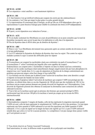 QCM 10 : ACDE
B/ Les séquences « mini satellites » sont hautement répétitives

QCM 11 : DE
A/ L’état linéaire n’est qu’artificiel (obtenu par coupure du cercle par des endonucléases)
B/ Au contraire c’est l’état qui migre le plus grâce à sa plus grande densité
C/ La topoisomérase II consomme plus d’énergie, on dit qu’elle est ATP-dépendante alors que la
topoisomérase I a juste besoin d’énergie pour rétablir la continuité des brins (ATP-indépendante)

QCM 12 : ACDE
B/ Il peut y avoir réparation avec induction d’erreur…

QCM 13 : ACE
B/ Si on étudie seulement les fibroblastes en cours de prolifération on ne peut connaître que le total de
thymidine incorporée sans savoir la part due à la réplication et celle due à la réparation.
D/ Pas de thymines dans le RNA donc pas de dimères de thymine !

QCM 14 : ABC
D/ Rien à voir ! Les fibroblastes deviennent tous quiescents après un certain nombre de divisions et ceci
n’est pas pathologique
E/ Les UV induisent la formation de dimères de thymine chez tous les sujets ! Par contre les sujets
malades (comme le sujet 3) auront des difficultés pour les réparer

QCM 15 : BE
A/ Exonucléases car coupent les nucléotides situés aux extrémités (on parle d’exonucléases 5’ ou
d’exonucléases 3’ selon l’extrémité par laquelle elles sont capables de couper).
Endonucléases car coupent entre 2 nucléotides n’importe où dans la chaîne (sauf aux extrémités).
B/ Exact car les acides nucléiques étant naturellement chargés négativement (de par leurs phosphates) ils
migrent tous vers l’anode donc il n’y a pas de séparation en fonction de la charge contrairement aux
protéines qui peuvent migrer selon leur charge et leur taille/PM.
C/ Les histones ont été extraits par le phénol avant l’action de la nucléase donc cette dernière a coupé
n’importe où laissant des bandes de toutes tailles
D/ Le processus d’apoptose induit l’activation de nucléases qui coupent l’ADN non protégé par des
protéines, on obtient donc dans ce cas des fragments de 180 pb ainsi que des multiples de 180. Ici les
nucléases ont pu couper partout donnant une grande diversité de fragments sur l’électrophorèse. Cette
diversité de fragments pourrait être obtenue en analysant la chromatine (sans extraction) de cellules
subissant la nécrose.
E/ Tout à fait car la nucléase aurait agit en présence des histones qui auraient protégé le DNA
nucléosomal (qui fait environ 180 pb) et la nucléase n’aurait pu couper qu’au niveau du DNA
internucléosomal

QCM 16 : ABDE
L’électrophorèse comporte 2 rangées de bandes, celle du bas représente la migration maximale quand
l’ADN est seul, celle du haut représente le retardement de l’ADN qui est lié à des protéines. Un trait épais
représente une forte quantité d’ADN radioactif et un trait fin représente une faible quantité d’ADN
radioactif, s’il n’y a pas de signal sur la rangée du haut cela signifie qu’il n’y a pas d’ADN radioactif
retardé donc que celui-ci n’est lié à aucune protéine. Le compétiteur n’est pas marqué donc jamais visible
qu’il soit présent ou non !




© Tous droits réservés au Tutorat Associatif Toulousain
Sauf autorisation, la vente, la diffusion totale ou partielle de ce polycopié sont interdites     66
 