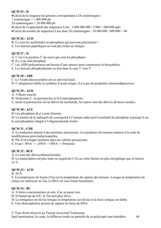 QCM 25 : D
•Calcul de la longueur de génome correspondant à 24 centimorgans :
1 centimorgan = 1 000 000 pb
24 centimorgans = 24 000 000 pb
•Calcul de l’espacement des séquences Line : 3 000 000 000 / 5 000 = 600 000 (pb)
•Calcul du nombre de séquences Line dans 24 centimorgans : 24 000 000 / 600 000 = 40

QCM 26 : ACD
B. Ce sont les nucléotides tri-phosphates qui peuvent polymériser !
E. Les liaisons peptidiques ne sont pas riches en énergie

QCM 27 : D
A. C’est à la position 5’ du sucre que sont les phosphates
B. Il y a un seul phosphate
C. Les ADN-polymérases ont besoin d’une amorce pour commencer la biosynthèse
E. Les liaisons phosphodiesters se font dans le sens 3’ vers 5’

QCM 28 : ABE
C. Le 5-iodo-désoxyuridine est un antiviral local.
D. L’allopurinol inhibe la synthèse d’acide urique, il n’a pas de propriétés immunodépressives.

QCM 29 : ACD
A. 5-fluoro-uracile
B. Seulement 2 : la puromycine et la 6-mercaptopurine.
E. Seule la puromycine est un dérivé de nucléotide, les autres sont des dérivés de bases azotées.

QCM 30 : ACE
B. Les phosphates β et γ sont éliminés.
D. La totalité de la radioactivité correspond à l’isotope radio-actif constitutif du phosphate α puisqu’il est
le seul phosphate intégré à l’oligonucléotide formé.

QCM 31 : CDE
A. La traduction aboutit à des protéines précurseurs. Les protéines deviennent matures à la suite de
modifications post-traductionnelles.
B. Pas d’enveloppe nucléaire dans les cellules procaryotes.
E. Exact : RNA → cDNA → RNA → Protéines

QCM 32 : BCE
A. Ce sont des désoxyribonucléotides.
D. La transcription est plus lente en regard de C≡G car cette liaison est plus énergétique que la liaison
A=T.

QCM 33 : ACD
B. 20 Ǻ
E. La température de fusion (Tm) est la température de rupture des liaisons. Lorsque la température du
milieu est inférieure au Tm, le DNA est sous forme bicaténaire.

QCM 34 : BC
A. A fortes concentrations en sels, il ne se passe rien.
B. Si beaucoup de G/C, le Tm sera plus élevé.
D. La stringence est élevée lorsque la température est élevée et la force ionique est faible.
E. Une électrophorèse permet de séparer les brins de DNA.

© Tous droits réservés au Tutorat Associatif Toulousain
Sauf autorisation, la vente, la diffusion totale ou partielle de ce polycopié sont interdites       68
 