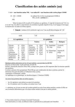 Classification des acides aminés (aa)
     1 AA = une fonction amine NH2 + un radical R + une fonction acide carboxylique COOH

         R – CH – COOH                      le carbone lié a la fois au groupement COOH et
              /                                NH2 est dit « carbone α »
           NH2

             Selon la nature de R on parle d’AA polaires ou apolaires, il s’agit de la réaction de l’AA vis-
à-vis de l’eau. En effet le corps humain est constitué en grande majorité d’eau, il est logique d’envisager
la réaction des AA dans un milieu aqueux.

              Polarité : tendance de la molécule à agir avec l’eau au pH physiologique de 7,42

         ------------------------------------------/-------------------------------------------------->
                       acide                      7,42                        alcalin

             AA apolaires                                           AA polaires
                                                  Neutres                   Acides              Basiques

     Glycine          G    (Gly)        Serine        S     (Ser)      Ac. Aspartique       Lysine K
     Alanine          A    (Ala)        Thréonine     T    (Thr)        D ( Asp)           (Lys)
     Valine           V    (Val)        Asparagine    N    (Asn)
     Leucine          L    (Leu)        Glutamine     Q    (Gln)       Ac. Glutamique      Arginine R
     Isoleucine       I    (Ile)        Cystéine      C    (Cys)        E (Glu)            (Arg)
     Phenylalanine     F   (Phe)        Tyrosine      Y    (Tyr)
     Tryptohane       W     (Trp)                                                          Histidine H
     Méthionine       M    (Met)                                                           (His )
     Proline          P    (Pro)

Quelques petites précisions sur les AA qui tombent souvent dans les QCMs!
Glycine ou Glycocolle: le plus petit des AA (R=H)
Proline: iminoacide (fonction imine NH), cyclique donc jouant un rôle important dans la structure spatiale
des protéines.
Cystéine: présence d'un groupement Thiol SH qui, par condensation de deux cystéines, permet la
formation d'un pont dissulfure et l'obtention d'une cystine.
Asparagine et Glutamine: amides
Ac aspartique et ac glutamique: ac dicarboxyliques ( 2 fonction COOH)

Au sein d’une protéine dans un milieu aqueux :

-   les AA apolaires sont enfouis au cœur de la protéine
-   les AA polaires sont à la surface, en contact avec l’eau

=> substituer un AA par un autre de la même polarité au sein d’une même protéine a moins d’effet sur
son éventuelle déformation que si les deux acides aminés n'ont pas la même polarité.




© Tous droits réservés au Tutorat Associatif Toulousain
Sauf autorisation, la vente, la diffusion totale ou partielle de ce polycopié sont interdites         7
 