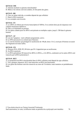 QCM 44: CDE
A. Génome nucléaire et génome mitochondrial
B. Même si les introns sont non codants, ils font partie des gènes.

QCM 45 : BD
A. Chez un même individu, ce nombre dépend du type cellulaire
C. Dans le DNA eucaryote
E. Les exemples sont inversés

QCM 46 : CE
A. Le cDNA est obtenu par réverse-transcription d’ARNm, il ne contient donc pas de séquences non
codantes hautement répétitives.
B. Elles se ré-hybrident en premier.
D. Les gènes codants pour les rRNA sont présents en multiples copies, jusqu’à 200 dans le génome
humain.

QCM 47 : AC
B. Lors de l’apoptose : mort cellulaire programmée, active.
D. Le DNA procaryote ne contient pas d’histones.
E. Ce sont les histones qui protègent le nucléosome de 180 pb, donc s’il n’y avait pas d’histones on aurait
des fragments de toutes tailles.

QCM 48 : CD
A. Histones H2A, H2B, H3, H4 alors que H1 n’appartient pas au nucléosome.
B. Au DNA eucaryote.
E. La RNA-polymérase III transcrit les tRNA, le RNA7SL et le rRNA5S seulement car les autres rRNA sont
transcrits par la RNA-polymérase I.

QCM 49 : BCE
A. La proportion du DNA mitochondrial dans le DNA cellulaire total dépend du type cellulaire.
C. Vrai, quelques séquences ALU sont transcrites en RNA non fonctionnel.
D. Les gènes des histones sont très conservés au cours de l’évolution, toute mutation est probablement
létale.




© Tous droits réservés au Tutorat Associatif Toulousain
Sauf autorisation, la vente, la diffusion totale ou partielle de ce polycopié sont interdites    70
 