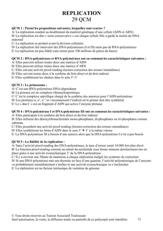 REPLICATION
                                           29 QCM
QCM 1 : Parmi les propositions suivantes, lesquelles sont exactes ?
A/ La réplication conduit au doublement du matériel génétique d’une cellule (ADN et ARN)
B/ La réplication est dite « semi-conservative » car chaque cellule fille a gardé la moitié du DNA
maternel
C/ La réplication se produit avant la division cellulaire
D/ La réplication fait intervenir des DNA-polymérases (I et III) mais pas de RNA-polymérases
E/ La réplication est peu fidèle (une erreur pour 100 millions de paires de bases)

QCM 2 : DNA-polymérases et RNA-polymérases ont en commun les caractéristiques suivantes :
A/ Elles peuvent utiliser toutes deux une matrice d’ADN
B/ Elles peuvent utiliser toutes deux une matrice d’ARN
C/ Elles ont une activité proof-reading (lecture-correction des erreurs immédiates)
D/ Elles servent toutes deux à la synthèse du brin direct et du brin indirect
E/ Elles synthétisent les chaînes dans le sens 5’-3’

QCM 3 : Le primosome :
A/ C’est une RNA-polymérase DNA-dépendante
B/ La primase est un complexe ribonucléoprotéique
C/ C’est le complexe spécifique chargé de la synthèse des amorces pour l’ADN-polymérase
D/ Les protéines n, n’, n’’ et i reconnaissent l’endroit où le primer doit être synthétisé
E/ Le « dna C » est un fragment d’ADN qui active l’enzyme primase

QCM 4 : DNA-polymérase I et DNA-polymérase III ont en commun les caractéristiques suivantes :
A/ Elles participent à la synthèse du brin direct et du brin indirect
B/ Elles utilisent des désoxyribonucléotides mono-phosphates, di-phosphates ou tri-phosphates comme
substrats
C/ Elles possèdent une activité proof-reading (lecture-correction des erreurs immédiates)
D/ Elles synthétisent les brins d’ADN dans le sens 5’ 3’ à la même vitesse
E/ La DNA-polymérase III a besoin d’une amorce alors que la DNA-polymérase I n’en a pas besoin

QCM 5 : La fidélité de la réplication :
A/ Sans l’activité proof-reading des DNA-polymérases, le taux d’erreur serait 10 000 fois plus élevé
B/ La fonction proof-reading consiste au retrait du nucléotide sous forme mineure dernièrement mis en
place grâce à une activité exonucléasique 3’ de la DNA-polymérase
C/ Il y a environ une 30aine de mutations à chaque réplication malgré les systèmes de correction
D/ Si une DNA polymérase met une thymine en face d’une guanine, l’activité polymérasique de l’enzyme
va probablement immédiatement s’arrêter et une activité exonucléasique va s’enclencher
E/ La réplication est un facteur intrinsèque de variation du génome




© Tous droits réservés au Tutorat Associatif Toulousain
Sauf autorisation, la vente, la diffusion totale ou partielle de ce polycopié sont interdites   71
 