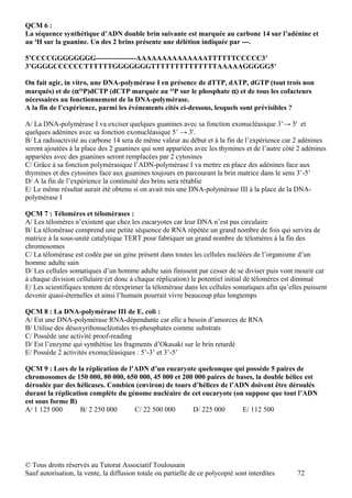 QCM 6 :
La séquence synthétique d’ADN double brin suivante est marquée au carbone 14 sur l’adénine et
au ³H sur la guanine. Un des 2 brins présente une délétion indiquée par ---.

5’CCCCGGGGGGGG-----------------AAAAAAAAAAAAAATTTTTTCCCCC3’
3’GGGGCCCCCCTTTTTTGGGGGGGTTTTTTTTTTTTTTAAAAAGGGGG5’

On fait agir, in vitro, une DNA-polymérase I en présence de dTTP, dATP, dGTP (tout trois non
marqués) et de (α³²P)dCTP (dCTP marquée au ³²P sur le phosphate α) et de tous les cofacteurs
nécessaires au fonctionnement de la DNA-polymérase.
A la fin de l’expérience, parmi les événements cités ci-dessous, lesquels sont prévisibles ?

A/ La DNA-polymérase I va exciser quelques guanines avec sa fonction exonucléasique 3’→ 5' et
quelques adénines avec sa fonction exonucléasique 5’ → 3'.
B/ La radioactivité au carbone 14 sera de même valeur au début et à la fin de l’expérience car 2 adénines
seront ajoutées à la place des 2 guanines qui sont appariées avec les thymines et de l’autre côté 2 adénines
appariées avec des guanines seront remplacées par 2 cytosines
C/ Grâce à sa fonction polymérasique l’ADN-polymérase I va mettre en place des adénines face aux
thymines et des cytosines face aux guanines toujours en parcourant la brin matrice dans le sens 3’-5’
D/ A la fin de l’expérience la continuité des brins sera rétablie
E/ Le même résultat aurait été obtenu si on avait mis une DNA-polymérase III à la place de la DNA-
polymérase I

QCM 7 : Télomères et télomèrases :
A/ Les télomères n’existent que chez les eucaryotes car leur DNA n’est pas circulaire
B/ La télomèrase comprend une petite séquence de RNA répétée un grand nombre de fois qui servira de
matrice à la sous-unité catalytique TERT pour fabriquer un grand nombre de télomères à la fin des
chromosomes
C/ La télomèrase est codée par un gène présent dans toutes les cellules nucléées de l’organisme d’un
homme adulte sain
D/ Les cellules somatiques d’un homme adulte sain finissent par cesser de se diviser puis vont mourir car
à chaque division cellulaire (et donc à chaque réplication) le potentiel initial de télomères est diminué
E/ Les scientifiques tentent de réexprimer la télomèrase dans les cellules somatiques afin qu’elles puissent
devenir quasi-éternelles et ainsi l’humain pourrait vivre beaucoup plus longtemps

QCM 8 : La DNA-polymérase III de E. coli :
A/ Est une DNA-polymérase RNA-dépendante car elle a besoin d’amorces de RNA
B/ Utilise des désoxyribonucléotides tri-phosphates comme substrats
C/ Possède une activité proof-reading
D/ Est l’enzyme qui synthétise les fragments d’Okasaki sur le brin retardé
E/ Possède 2 activités exonucléasiques : 5’-3’ et 3’-5’

QCM 9 : Lors de la réplication de l’ADN d’un eucaryote quelconque qui possède 5 paires de
chromosomes de 150 000, 80 000, 650 000, 45 000 et 200 000 paires de bases, la double hélice est
déroulée par des hélicases. Combien (environ) de tours d’hélices de l’ADN doivent être déroulés
durant la réplication complète du génome nucléaire de cet eucaryote (on suppose que tout l’ADN
est sous forme B)
A/ 1 125 000       B/ 2 250 000     C/ 22 500 000      D/ 225 000       E/ 112 500




© Tous droits réservés au Tutorat Associatif Toulousain
Sauf autorisation, la vente, la diffusion totale ou partielle de ce polycopié sont interdites    72
 