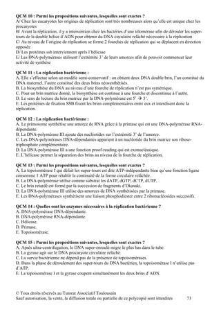 QCM 10 : Parmi les propositions suivantes, lesquelles sont exactes ?
A/ Chez les eucaryotes les origines de réplication sont très nombreuses alors qu’elle est unique chez les
procaryotes
B/ Avant la réplication, il y a intervention chez les bactéries d’une télomèrase afin de dérouler les super-
tours de la double hélice d’ADN pour obtenir du DNA circulaire relâché nécessaire à la réplication
C/ Au niveau de l’origine de réplication se forme 2 fourches de réplication qui se déplacent en direction
opposée
D/ Les protéines ssb interviennent après l’hélicase
E/ Les DNA-polymérases utilisent l’extrémité 3’ de leurs amorces afin de pouvoir commencer leur
activité de synthèse

QCM 11 : La réplication bactérienne :
A. Elle s’effectue selon un modèle semi-conservatif : on obtient deux DNA double brin, l’un constitué du
DNA maternel, l’autre constitué des deux brins néosynthétisés.
B. La biosynthèse du DNA au niveau d’une fourche de réplication n’est pas symétrique.
C. Pour un brin matrice donné, la biosynthèse est continue à une fourche et discontinue à l’autre.
D. Le sens de lecture du brin matrice par la DNA-polymérase est 5’  3’.
E. Les protéines de fixation SSB fixent les brins complémentaires entre eux et interdisent donc la
réplication.

QCM 12 : La réplication bactérienne :
A. Le primosome synthétise une amorce de RNA grâce à la primase qui est une DNA-polymérase RNA-
dépendante.
B. La DNA-polymérase III ajoute des nucléotides sur l’extrémité 3’ de l’amorce.
C. Les DNA-polymérases DNA-dépendantes apparient à un nucléotide du brin matrice son ribose-
triphosphate complémentaire.
D. La DNA-polymérase III a une fonction proof-reading qui est exonucléasique.
E. L’hélicase permet la séparation des brins au niveau de la fourche de réplication.

QCM 13 : Parmi les propositions suivantes, lesquelles sont exactes ?
A. La topoisomérase I qui défait les super-tours est dite ATP-indépendante bien qu’une fonction ligase
consomme 1 ATP pour rétablir la continuité de la forme circulaire relâchée.
B. La DNA-polymérase utilise comme substrat les dATP, dGTP, dCTP, dUTP.
C. Le brin retardé est formé par la succession de fragments d’Okasaki.
D. La DNA-polymérase III utilise des amorces de DNA synthétisées par la primase.
E. Les DNA-polymérases synthétisent une liaison phosphodiester entre 2 ribonucléosides successifs.

QCM 14 : Quelles sont les enzymes nécessaires à la réplication bactérienne ?
A. DNA-polymérase DNA-dépendante.
B. DNA-polymérase RNA-dépendante.
C. Hélicase.
D. Primase.
E. Topoisomérase.

QCM 15 : Parmi les propositions suivantes, lesquelles sont exactes ?
A. Après ultra-centrifugation, le DNA super-enroulé migre le plus bas dans le tube.
B. La gyrase agit sur le DNA procaryote circulaire relâché.
C. La survie bactérienne ne dépend pas de la présence de topoisomérases.
D. Dans la phase de déroulement des super-tours du DNA bactérien, la topoisomérase I n’utilise pas
d’ATP.
E. La topoisomérase I et la gyrase coupent simultanément les deux brins d’ADN.



© Tous droits réservés au Tutorat Associatif Toulousain
Sauf autorisation, la vente, la diffusion totale ou partielle de ce polycopié sont interdites      73
 