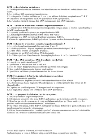 QCM 16 : La réplication bactérienne :
A. Un brin parental donné sert de matrice à un brin direct dans une fourche et à un brin indirect dans
l’autre.
B. Les protéines SSB appartiennent au primosome.
C. La biosynthèse d’un brin s’effectue de 5’ vers 3’ par addition de liaisons phosphodiesters 3’  5’
D. Une amorce est indispensable aux RNA-polymérases et DNA-polymérases.
E. La réplication permet le passage d’un DNA monocaténaire à un DNA bicaténaire.

QCM 17 : Parmi les propositions suivantes, lesquelles sont exactes ?
A. L’incorporation de formes tautomères mineures peut être corrigée grâce à la fonction « proof-reading »
de la DNA-polymérase III.
B. La primase synthétise les primers par polymérisation de dXTP.
C. L’hélicase parcourt le brin matrice du brin retardé de 5’ vers 3’.
D. La primase et la DNA-polymérase III utilisent une matrice de DNA.
E. Comme les topoisomérases, la DNA-polymérase I possède une fonction exonucléasique.

QCM 18 : Parmi les propositions suivantes, lesquelles sont exactes ?
A. Les polymérases lisent toujours le brin matrice de 3’ vers 5’.
B. La DNA-polymérase I dégrade les primers par sa fonction exonucléasique 5’  3’
C. Le brin retardé contient les fragments d’Okasaki.
D. La primase est une DNA-polymérase RNA-dépendante.
E. La DNA-polymérase III synthétise des liaisons phosphodiesters 3’  5’ à l’extrémité 5’ d’une amorce.

QCM 19 : Les DNA-polymérases DNA-dépendantes chez E. Coli :
A. Lisent le brin matrice dans le sens 5'-3'.
B. Synthétisent le nouveau brin dans le sens 5'-3'.
C. Font des erreurs d'appariements des nucléotides qui restent non corrigées.
D. Sont en général dépourvues de fonction proof-reading.
E. Synthétisent les liaisons phosphodiesters reliant les ribonucléotides.

QCM 20 : A propos de la fourche de réplication des procaryotes :
A. L’hélicase permet son apparition.
B. Les fragments dits fragments d'Okasaki sont complémentaires du DNA matrice.
C. La fabrication de chaque fragment d’Okasaki nécessite la synthèse préalable d'un primer fait de
ribonucléotides.
D. Ce primer est synthétisé par une DNA-polymérase RNA-dépendante.
E. Les fragments d’Okasaki sont synthétisés par la DNA-polymérase I.

QCM 21 : A propos de la réplication chez les eucaryotes :
A. Il n'y a qu'une seule origine de réplication.
B. Elle nécessite un nombre plus grand de DNA-polymérases que la réplication chez les procaryotes.
C. De même que chez les procaryotes, il existe une hélicase qui sépare les 2 brins matrices et des
protéines stabilisatrices qui maintiennent ces 2 brins séparés.
D. Du côté du brin retardé, le brin de DNA matrice fait une boucle de façon à ce que la synthèse se fasse
dans le sens de l'ouverture des brins matrices.
E. Elle est dite semi-conservative, c'est-à-dire que les 2 brins matrices vont dans une des 2 cellules filles
tandis que les 2 brins néo-synthétisés vont dans l'autre cellule fille.




© Tous droits réservés au Tutorat Associatif Toulousain
Sauf autorisation, la vente, la diffusion totale ou partielle de ce polycopié sont interdites       74
 