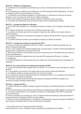 QCM 22 : Télomères et télomérases :
A. Le télomère est un hexamère de nucléotides qui se trouve à l'extrémité des chromosomes chez les
bactéries.
B. Les télomères sont synthétisés par la télomérase, une DNA-polymérase RNA-dépendante, c'est donc
un fragment de RNA qui sert de matrice à l'enzyme.
C. Les télomères sont synthétisés pendant la vie embryonnaire et constituent un stock qui ne fait que
diminuer au fur et à mesure des divisions des cellules somatiques.
D. Plus aucune cellule de l'organisme adulte n'exprime la télomérase chez le sujet sain.
E. L'activation de la télomérase serait un moyen de lutte contre la cancérisation cellulaire.

QCM 23 : A propos des dimères de thymine :
A. Sous l’effet d’une irradiation il y a formation de liaisons covalentes entre 2 thymines du même brin de
DNA.
B. Les dimères de thymine se forment entre 2 thymines situées face à face.
C. Les dimères de thymine peuvent être reconnus et réparés par des systèmes de correction dans les
cellules humaines.
D. Les dimères de thymine vont entraîner un manque de souplesse du brin de DNA ce qui peut empêcher
la transcription.
E. Les cellules humaines normales sont incapables de réparer les dimères de thymine.

QCM 24 : A propos des systèmes de correction du DNA :
A. Il existe un système de réparation du DNA en 2 étapes : une phase de détection générale puis une
phase de réparation spécifique.
B. Si il y a par exemple une anomalie d’appariement, une glycosylase va couper la liaison phosphodiester
générant ainsi un désoxyribose sans base dit site AP.
C. Dans un brin de DNA, un désoxyribose sans base est reconnu par une AP-endonucléase qui coupe les
liaisons phosphodiesters.
D. Il existe un système de réparation qui met en jeu une DNA-polymérase III grâce à sa fonction
exonucléasique.
E. La DNA-polymérase I n’intervient pas dans les systèmes de correction puisqu’elle est spécifique à la
réplication.

QCM 25 : En ce qui concerne les systèmes de protection du DNA
A. Il existe des molécules anti-oxydantes telles la vitamine C ou la vitamine E qui vont réparer les lésions
du DNA.
B. L’eau oxygénée est convertie en ion superoxyde par une enzyme superoxyde dismutase.
C. Les radicaux oxydés ne sont pas nécessaires à la survie de la cellule.
D. Les systèmes de correction détectent toujours les anomalies du DNA : ils se composent d’une phase de
détection puis d’une phase de réparation.
E. Il existe des systèmes de prévention qui préviennent des altérations du DNA en captant ou en
inactivant les agents chimiques génotoxiques.

QCM 26 : A propos du DNA :
A. Le DNA bactérien est capable d’intégrer un gène de résistance à un antibiotique présent sur du DNA
exogène.
B. Chez les procaryotes on peut observer de nombreuses recombinaisons du DNA appelées crossing-over.
C. La structure intermédiaire en X de Holliday est formée d’un hétéroduplex DNA-DNA uniquement
chez les procaryotes.
D. Chez les eucaryotes, les crossing-over sont à l’origine de la diversité génique et peuvent permettre la
non transmission des altérations du DNA à la descendance.
E. Dans le cas des immunoglobulines, les nombreuses recombinaisons assurent une grande variabilité de
leur structure et permettent ainsi d’éviter une déficience immunitaire.


© Tous droits réservés au Tutorat Associatif Toulousain
Sauf autorisation, la vente, la diffusion totale ou partielle de ce polycopié sont interdites    75
 
