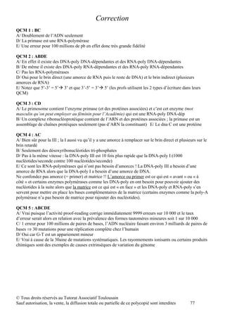Correction
QCM 1 : BC
A/ Doublement de l’ADN seulement
D/ La primase est une RNA-polymérase
E/ Une erreur pour 100 millions de pb en effet donc très grande fidélité

QCM 2 : ABDE
A/ En effet il existe des DNA-poly DNA-dépendantes et des RNA-poly DNA-dépendantes
B/ De même il existe des DNA-poly RNA-dépendantes et des RNA-poly RNA-dépendantes
C/ Pas les RNA-polymérases
D/ Oui pour le brin direct (une amorce de RNA puis le reste de DNA) et le brin indirect (plusieurs
amorces de RNA)
E/ Notez que 5’-3’ = 5’ 3’ et que 3’-5’ = 3’ 5’ (les profs utilisent les 2 types d’écriture dans leurs
QCM)

QCM 3 : CD
A/ Le primosome contient l’enzyme primase (et des protéines associées) et c’est cet enzyme (mot
masculin qu’on peut employer au féminin pour l’Académie) qui est une RNA-poly DNA-dép
B/ Un complexe ribonucléoprotéique contient de l’ARN et des protéines associées ; la primase est un
assemblage de chaînes protéiques seulement (pas d’ARN la constituant) E/ Le dna C est une protéine

QCM 4 : AC
A/ Bien sûr pour la III ; la I aussi vu qu’il y a une amorce à remplacer sur le brin direct et plusieurs sur le
brin retardé
B/ Seulement des désoxyribonucléotides tri-phosphates
D/ Pas à la même vitesse : la DNA-poly III est 10 fois plus rapide que la DNA-poly I (1000
nucléotides/seconde contre 100 nucléotides/seconde)
E/ Ce sont les RNA-polymérases qui n’ont pas besoin d’amorces ! La DNA-poly III a besoin d’une
amorce de RNA alors que la DNA-poly I a besoin d’une amorce de DNA.
Ne confondez pas amorce (= primer) et matrice !! L’amorce ou primer est ce qui est « avant » ou « à
côté » et certains enzymes polymérases comme les DNA-poly en ont besoin pour pouvoir ajouter des
nucléotides à la suite alors que la matrice est ce qui est « en face » et les DNA-poly et RNA-poly s’en
servent pour mettre en place les bases complémentaires de la matrice (certains enzymes comme la poly-A
polymérase n’a pas besoin de matrice pour rajouter des nucléotides).

QCM 5 : ABCDE
A/ Vrai puisque l’activité proof-reading corrige immédiatement 9999 erreurs sur 10 000 et le taux
d’erreur serait alors en relation avec la prévalence des formes tautomères mineures soit 1 sur 10 000
C/ 1 erreur pour 100 millions de paires de bases, l’ADN nucléaire faisant environ 3 milliards de paires de
bases ⇒ 30 mutations pour une réplication complète chez l’humain
D/ Oui car G-T est un appariement mineur
E/ Vrai à cause de la 30aine de mutations systématiques. Les rayonnements ionisants ou certains produits
chimiques sont des exemples de causes extrinsèques de variation du génome




© Tous droits réservés au Tutorat Associatif Toulousain
Sauf autorisation, la vente, la diffusion totale ou partielle de ce polycopié sont interdites       77
 