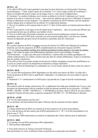 QCM 6 : AC
A/ En effet la DNA-poly I peut agrandir le trou dans les deux directions car elle possède 2 fonctions
exonucléasiques : 3’ pour couper à partir de l’extrémité 3’ et 5’ pour couper à partir de l’extrémité 5’.
Dans cet exemple elle pourra couper car de chaque côté il y a des erreurs d’appariements.
B/ Attention ! Le nombre d’adénines sera le même au début et à la fin de l’expérience car 2 seront
ajoutées d’un côté et 2 enlevées de l’autre… mais seules les adénines qui ont servi à fabriquer la séquence
initiale en laboratoire ont été marquées ! Les adénines constituant les dATP substrats sont non marquées
comme indiqué donc la radioactivité au carbone 14 va légèrement diminuer.
C/ Oui car la synthèse se fait toujours dans le sens 5’-3’ donc le brin matrice est toujours parcouru dans le
sens 3’-5’
D/ On n’a pas précisé si une ligase avait été rajouté pour l’expérience… donc on ne peut pas affirmer que
la continuité du brin qui a la délétion sera rétablie à la fin
E/ Non car la DNA-poly III possède seulement son activité proof-reading pour corriger les erreurs
immédiates alors que la DNA-poly I possède son activité proof-reading mais c’est aussi une véritable
enzyme de réparation qui peut exciser de nombreux nucléotides dans les 2 directions

QCM 7 : ACD
B/ La petite séquence de RNA est unique et servira de matrice à la TERT pour fabriquer de nombreux
télomères qui sont des séquences de DNA complémentaires de cette petite séquence de RNA
C/ Et oui, toutes les cellules nucléées d’un individu possèdent le même génome c’est-à-dire les mêmes
gènes !! Par contre les gènes sont différemment exprimées selon le type cellulaire, le temps,
l’environnement… Le gène qui code pour la télomèrase s’exprime dans les cellules gonadiques, les
cellules embryonnaires, les cellules souches mais pas dans les cellules différentiées. Il peut se réexprimer
dans les cellules cancéreuses.
D/ En effet au bout d’un certain nombre de division les cellules somatiques cessent leur prolifération car
il existe un certain seuil lié à la disparition de télomères à chaque réplication
E/ L’arrêt de l’activité télomèrique est souhaitable car c’est un moyen naturel de lutter contre les cancers !

QCM 8 : BCD
A/ C’est une DNA-polymérase DNA-dépendante car elle utilise une matrice de DNA. En effet elle a
besoin de primers de RNA mais le qualificatif « dépendant » ne traduit pas cela mais traduit le type de
matrice !
E/ Seulement 3’-5’ contrairement à la DNA-poly I qui possède les 2 types d’activité exonucléasique

QCM 9 : D
On connaît la taille de chaque chromosome. On va additionner leur taille puis multiplier par 2 (car ce sont
des paires de chromosomes) afin de connaître la taille du génome nucléaire de cet eucaryote : (150 000 +
80 000 + 650 000 + 45 000 + 200 000) X 2 = 2 250 000 paires de bases. Dans le DNA-B, un tour d’hélice
comprend 10 paires de bases donc ce génome comprend 2 250 000 / 10 = 225 000 hélices à dérouler.

QCM 10 : ACDE
B/ C’est une topoisomérase qui fait cela !
D/ Les protéines ssb interviennent bien après l’hélicase afin de maintenir les brins séparés

QCM 11 : BC
A. Chaque double brin de DNA est constitué d’un brin maternel et d’un brin néosynthétisé.
D. Le sens de lecture du brin matrice par la DNA-polymérase est 3’  5’ et le brin néosynthétisé l’est
dans le sens 5’  3’.
E. Les protéines SSB maintiennent au contraire la séparation des 2 brins matrices pour la réplication.

QCM 12 : BDE
A. La primase est une RNA-polymérase DNA-dépendante.
C. Désoxyribose-triphosphate.

© Tous droits réservés au Tutorat Associatif Toulousain
Sauf autorisation, la vente, la diffusion totale ou partielle de ce polycopié sont interdites      78
 