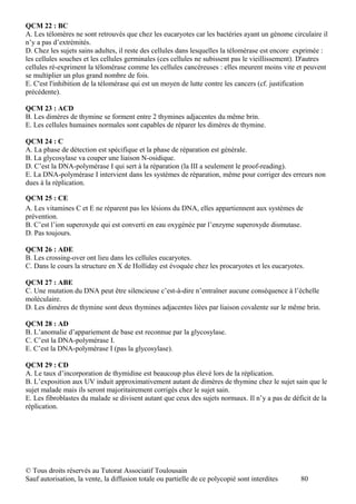 QCM 22 : BC
A. Les télomères ne sont retrouvés que chez les eucaryotes car les bactéries ayant un génome circulaire il
n’y a pas d’extrémités.
D. Chez les sujets sains adultes, il reste des cellules dans lesquelles la télomérase est encore exprimée :
les cellules souches et les cellules germinales (ces cellules ne subissent pas le vieillissement). D'autres
cellules ré-expriment la télomérase comme les cellules cancéreuses : elles meurent moins vite et peuvent
se multiplier un plus grand nombre de fois.
E. C'est l'inhibition de la télomérase qui est un moyen de lutte contre les cancers (cf. justification
précédente).

QCM 23 : ACD
B. Les dimères de thymine se forment entre 2 thymines adjacentes du même brin.
E. Les cellules humaines normales sont capables de réparer les dimères de thymine.

QCM 24 : C
A. La phase de détection est spécifique et la phase de réparation est générale.
B. La glycosylase va couper une liaison N-osidique.
D. C’est la DNA-polymérase I qui sert à la réparation (la III a seulement le proof-reading).
E. La DNA-polymérase I intervient dans les systèmes de réparation, même pour corriger des erreurs non
dues à la réplication.

QCM 25 : CE
A. Les vitamines C et E ne réparent pas les lésions du DNA, elles appartiennent aux systèmes de
prévention.
B. C’est l’ion superoxyde qui est converti en eau oxygénée par l’enzyme superoxyde dismutase.
D. Pas toujours.

QCM 26 : ADE
B. Les crossing-over ont lieu dans les cellules eucaryotes.
C. Dans le cours la structure en X de Holliday est évoquée chez les procaryotes et les eucaryotes.

QCM 27 : ABE
C. Une mutation du DNA peut être silencieuse c’est-à-dire n’entraîner aucune conséquence à l’échelle
moléculaire.
D. Les dimères de thymine sont deux thymines adjacentes liées par liaison covalente sur le même brin.

QCM 28 : AD
B. L’anomalie d’appariement de base est reconnue par la glycosylase.
C. C’est la DNA-polymérase I.
E. C’est la DNA-polymérase I (pas la glycosylase).

QCM 29 : CD
A. Le taux d’incorporation de thymidine est beaucoup plus élevé lors de la réplication.
B. L’exposition aux UV induit approximativement autant de dimères de thymine chez le sujet sain que le
sujet malade mais ils seront majoritairement corrigés chez le sujet sain.
E. Les fibroblastes du malade se divisent autant que ceux des sujets normaux. Il n’y a pas de déficit de la
réplication.




© Tous droits réservés au Tutorat Associatif Toulousain
Sauf autorisation, la vente, la diffusion totale ou partielle de ce polycopié sont interdites    80
 