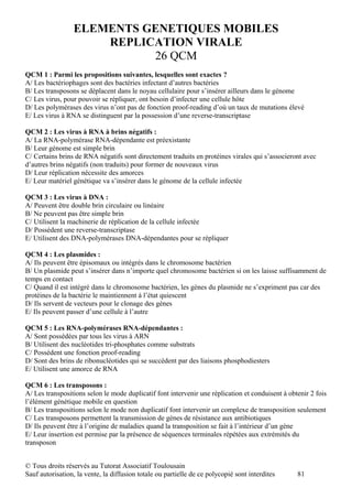 ELEMENTS GENETIQUES MOBILES
                      REPLICATION VIRALE
                            26 QCM
QCM 1 : Parmi les propositions suivantes, lesquelles sont exactes ?
A/ Les bactériophages sont des bactéries infectant d’autres bactéries
B/ Les transposons se déplacent dans le noyau cellulaire pour s’insérer ailleurs dans le génome
C/ Les virus, pour pouvoir se répliquer, ont besoin d’infecter une cellule hôte
D/ Les polymérases des virus n’ont pas de fonction proof-reading d’où un taux de mutations élevé
E/ Les virus à RNA se distinguent par la possession d’une reverse-transcriptase

QCM 2 : Les virus à RNA à brins négatifs :
A/ La RNA-polymérase RNA-dépendante est préexistante
B/ Leur génome est simple brin
C/ Certains brins de RNA négatifs sont directement traduits en protéines virales qui s’associeront avec
d’autres brins négatifs (non traduits) pour former de nouveaux virus
D/ Leur réplication nécessite des amorces
E/ Leur matériel génétique va s’insérer dans le génome de la cellule infectée

QCM 3 : Les virus à DNA :
A/ Peuvent être double brin circulaire ou linéaire
B/ Ne peuvent pas être simple brin
C/ Utilisent la machinerie de réplication de la cellule infectée
D/ Possèdent une reverse-transcriptase
E/ Utilisent des DNA-polymérases DNA-dépendantes pour se répliquer

QCM 4 : Les plasmides :
A/ Ils peuvent être épisomaux ou intégrés dans le chromosome bactérien
B/ Un plasmide peut s’insérer dans n’importe quel chromosome bactérien si on les laisse suffisamment de
temps en contact
C/ Quand il est intégré dans le chromosome bactérien, les gènes du plasmide ne s’expriment pas car des
protéines de la bactérie le maintiennent à l’état quiescent
D/ Ils servent de vecteurs pour le clonage des gènes
E/ Ils peuvent passer d’une cellule à l’autre

QCM 5 : Les RNA-polymérases RNA-dépendantes :
A/ Sont possédées par tous les virus à ARN
B/ Utilisent des nucléotides tri-phosphates comme substrats
C/ Possèdent une fonction proof-reading
D/ Sont des brins de ribonucléotides qui se succèdent par des liaisons phosphodiesters
E/ Utilisent une amorce de RNA

QCM 6 : Les transposons :
A/ Les transpositions selon le mode duplicatif font intervenir une réplication et conduisent à obtenir 2 fois
l’élément génétique mobile en question
B/ Les transpositions selon le mode non duplicatif font intervenir un complexe de transposition seulement
C/ Les transposons permettent la transmission de gènes de résistance aux antibiotiques
D/ Ils peuvent être à l’origine de maladies quand la transposition se fait à l’intérieur d’un gène
E/ Leur insertion est permise par la présence de séquences terminales répétées aux extrémités du
transposon


© Tous droits réservés au Tutorat Associatif Toulousain
Sauf autorisation, la vente, la diffusion totale ou partielle de ce polycopié sont interdites     81
 
