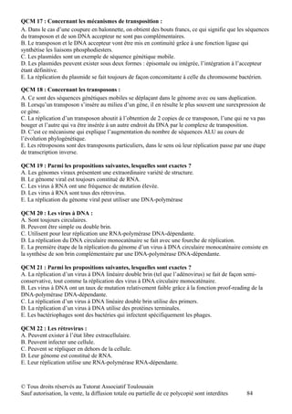 QCM 17 : Concernant les mécanismes de transposition :
A. Dans le cas d’une coupure en baïonnette, on obtient des bouts francs, ce qui signifie que les séquences
du transposon et de son DNA accepteur ne sont pas complémentaires.
B. Le transposon et le DNA accepteur vont être mis en continuité grâce à une fonction ligase qui
synthétise les liaisons phosphodiesters.
C. Les plasmides sont un exemple de séquence génétique mobile.
D. Les plasmides peuvent exister sous deux formes : épisomale ou intégrée, l’intégration à l’accepteur
étant définitive.
E. La réplication du plasmide se fait toujours de façon concomitante à celle du chromosome bactérien.

QCM 18 : Concernant les transposons :
A. Ce sont des séquences génétiques mobiles se déplaçant dans le génome avec ou sans duplication.
B. Lorsqu’un transposon s’insère au milieu d’un gène, il en résulte le plus souvent une surexpression de
ce gène.
C. La réplication d’un transposon aboutit à l’obtention de 2 copies de ce transposon, l’une qui ne va pas
bouger et l’autre qui va être insérée à un autre endroit du DNA par le complexe de transposition.
D. C’est ce mécanisme qui explique l’augmentation du nombre de séquences ALU au cours de
l’évolution phylogénétique.
E. Les rétroposons sont des transposons particuliers, dans le sens où leur réplication passe par une étape
de transcription inverse.

QCM 19 : Parmi les propositions suivantes, lesquelles sont exactes ?
A. Les génomes viraux présentent une extraordinaire variété de structure.
B. Le génome viral est toujours constitué de RNA.
C. Les virus à RNA ont une fréquence de mutation élevée.
D. Les virus à RNA sont tous des rétrovirus.
E. La réplication du génome viral peut utiliser une DNA-polymérase

QCM 20 : Les virus à DNA :
A. Sont toujours circulaires.
B. Peuvent être simple ou double brin.
C. Utilisent pour leur réplication une RNA-polymérase DNA-dépendante.
D. La réplication du DNA circulaire monocaténaire se fait avec une fourche de réplication.
E. La première étape de la réplication du génome d’un virus à DNA circulaire monocaténaire consiste en
la synthèse de son brin complémentaire par une DNA-polymérase DNA-dépendante.

QCM 21 : Parmi les propositions suivantes, lesquelles sont exactes ?
A. La réplication d’un virus à DNA linéaire double brin (tel que l’adénovirus) se fait de façon semi-
conservative, tout comme la réplication des virus à DNA circulaire monocaténaire.
B. Les virus à DNA ont un taux de mutation relativement faible grâce à la fonction proof-reading de la
DNA-polymérase DNA-dépendante.
C. La réplication d’un virus à DNA linéaire double brin utilise des primers.
D. La réplication d’un virus à DNA utilise des protéines terminales.
E. Les bactériophages sont des bactéries qui infectent spécifiquement les phages.

QCM 22 : Les rétrovirus :
A. Peuvent exister à l’état libre extracellulaire.
B. Peuvent infecter une cellule.
C. Peuvent se répliquer en dehors de la cellule.
D. Leur génome est constitué de RNA.
E. Leur réplication utilise une RNA-polymérase RNA-dépendante.



© Tous droits réservés au Tutorat Associatif Toulousain
Sauf autorisation, la vente, la diffusion totale ou partielle de ce polycopié sont interdites    84
 
