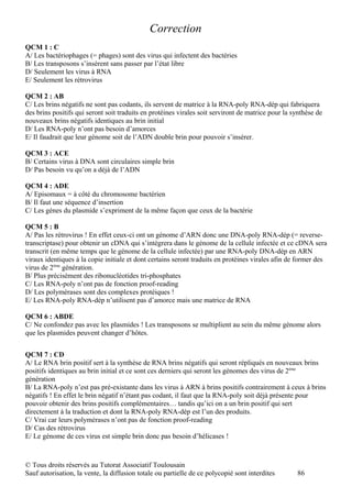 Correction
QCM 1 : C
A/ Les bactériophages (= phages) sont des virus qui infectent des bactéries
B/ Les transposons s’insèrent sans passer par l’état libre
D/ Seulement les virus à RNA
E/ Seulement les rétrovirus

QCM 2 : AB
C/ Les brins négatifs ne sont pas codants, ils servent de matrice à la RNA-poly RNA-dép qui fabriquera
des brins positifs qui seront soit traduits en protéines virales soit serviront de matrice pour la synthèse de
nouveaux brins négatifs identiques au brin initial
D/ Les RNA-poly n’ont pas besoin d’amorces
E/ Il faudrait que leur génome soit de l’ADN double brin pour pouvoir s’insérer.

QCM 3 : ACE
B/ Certains virus à DNA sont circulaires simple brin
D/ Pas besoin vu qu’on a déjà de l’ADN

QCM 4 : ADE
A/ Episomaux = à côté du chromosome bactérien
B/ Il faut une séquence d’insertion
C/ Les gènes du plasmide s’expriment de la même façon que ceux de la bactérie

QCM 5 : B
A/ Pas les rétrovirus ! En effet ceux-ci ont un génome d’ARN donc une DNA-poly RNA-dép (= reverse-
transcriptase) pour obtenir un cDNA qui s’intègrera dans le génome de la cellule infectée et ce cDNA sera
transcrit (en même temps que le génome de la cellule infectée) par une RNA-poly DNA-dép en ARN
viraux identiques à la copie initiale et dont certains seront traduits en protéines virales afin de former des
virus de 2ème génération.
B/ Plus précisément des ribonucléotides tri-phosphates
C/ Les RNA-poly n’ont pas de fonction proof-reading
D/ Les polymérases sont des complexes protéiques !
E/ Les RNA-poly RNA-dép n’utilisent pas d’amorce mais une matrice de RNA

QCM 6 : ABDE
C/ Ne confondez pas avec les plasmides ! Les transposons se multiplient au sein du même génome alors
que les plasmides peuvent changer d’hôtes.


QCM 7 : CD
A/ Le RNA brin positif sert à la synthèse de RNA brins négatifs qui seront répliqués en nouveaux brins
positifs identiques au brin initial et ce sont ces derniers qui seront les génomes des virus de 2ème
génération
B/ La RNA-poly n’est pas pré-existante dans les virus à ARN à brins positifs contrairement à ceux à brins
négatifs ! En effet le brin négatif n’étant pas codant, il faut que la RNA-poly soit déjà présente pour
pouvoir obtenir des brins positifs complémentaires… tandis qu’ici on a un brin positif qui sert
directement à la traduction et dont la RNA-poly RNA-dép est l’un des produits.
C/ Vrai car leurs polymérases n’ont pas de fonction proof-reading
D/ Cas des rétrovirus
E/ Le génome de ces virus est simple brin donc pas besoin d’hélicases !



© Tous droits réservés au Tutorat Associatif Toulousain
Sauf autorisation, la vente, la diffusion totale ou partielle de ce polycopié sont interdites       86
 