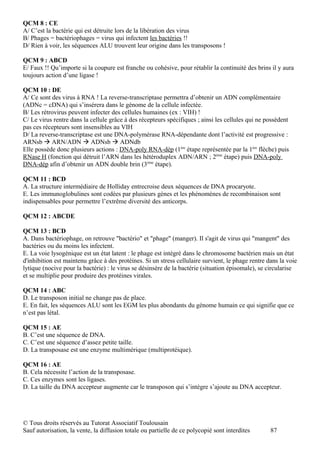 QCM 8 : CE
A/ C’est la bactérie qui est détruite lors de la libération des virus
B/ Phages = bactériophages = virus qui infectent les bactéries !!
D/ Rien à voir, les séquences ALU trouvent leur origine dans les transposons !

QCM 9 : ABCD
E/ Faux !! Qu’importe si la coupure est franche ou cohésive, pour rétablir la continuité des brins il y aura
toujours action d’une ligase !

QCM 10 : DE
A/ Ce sont des virus à RNA ! La reverse-transcriptase permettra d’obtenir un ADN complémentaire
(ADNc = cDNA) qui s’insérera dans le génome de la cellule infectée.
B/ Les rétrovirus peuvent infecter des cellules humaines (ex : VIH) !
C/ Le virus rentre dans la cellule grâce à des récepteurs spécifiques ; ainsi les cellules qui ne possèdent
pas ces récepteurs sont insensibles au VIH
D/ La reverse-transcriptase est une DNA-polymérase RNA-dépendante dont l’activité est progressive :
ARNsb  ARN/ADN  ADNsb  ADNdb
Elle possède donc plusieurs actions : DNA-poly RNA-dép (1ère étape représentée par la 1ère flèche) puis
RNase H (fonction qui détruit l’ARN dans les hétéroduplex ADN/ARN ; 2ème étape) puis DNA-poly
DNA-dép afin d’obtenir un ADN double brin (3ème étape).

QCM 11 : BCD
A. La structure intermédiaire de Holliday entrecroise deux séquences de DNA procaryote.
E. Les immunoglobulines sont codées par plusieurs gènes et les phénomènes de recombinaison sont
indispensables pour permettre l’extrême diversité des anticorps.

QCM 12 : ABCDE

QCM 13 : BCD
A. Dans bactériophage, on retrouve "bactério" et "phage" (manger). Il s'agit de virus qui "mangent" des
bactéries ou du moins les infectent.
E. La voie lysogénique est un état latent : le phage est intégré dans le chromosome bactérien mais un état
d'inhibition est maintenu grâce à des protéines. Si un stress cellulaire survient, le phage rentre dans la voie
lytique (nocive pour la bactérie) : le virus se désinsère de la bactérie (situation épisomale), se circularise
et se multiplie pour produire des protéines virales.

QCM 14 : ABC
D. Le transposon initial ne change pas de place.
E. En fait, les séquences ALU sont les EGM les plus abondants du génome humain ce qui signifie que ce
n’est pas létal.

QCM 15 : AE
B. C’est une séquence de DNA.
C. C’est une séquence d’assez petite taille.
D. La transposase est une enzyme multimérique (multiprotéique).

QCM 16 : AE
B. Cela nécessite l’action de la transposase.
C. Ces enzymes sont les ligases.
D. La taille du DNA accepteur augmente car le transposon qui s’intègre s’ajoute au DNA accepteur.




© Tous droits réservés au Tutorat Associatif Toulousain
Sauf autorisation, la vente, la diffusion totale ou partielle de ce polycopié sont interdites       87
 