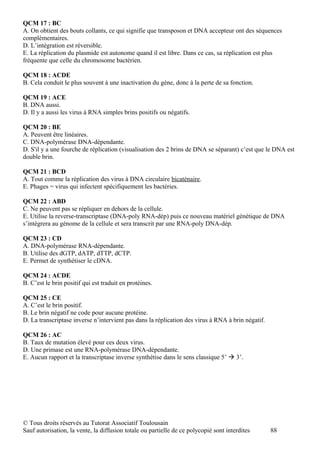 QCM 17 : BC
A. On obtient des bouts collants, ce qui signifie que transposon et DNA accepteur ont des séquences
complémentaires.
D. L’intégration est réversible.
E. La réplication du plasmide est autonome quand il est libre. Dans ce cas, sa réplication est plus
fréquente que celle du chromosome bactérien.

QCM 18 : ACDE
B. Cela conduit le plus souvent à une inactivation du gène, donc à la perte de sa fonction.

QCM 19 : ACE
B. DNA aussi.
D. Il y a aussi les virus à RNA simples brins positifs ou négatifs.

QCM 20 : BE
A. Peuvent être linéaires.
C. DNA-polymérase DNA-dépendante.
D. S'il y a une fourche de réplication (visualisation des 2 brins de DNA se séparant) c’est que le DNA est
double brin.

QCM 21 : BCD
A. Tout comme la réplication des virus à DNA circulaire bicaténaire.
E. Phages = virus qui infectent spécifiquement les bactéries.

QCM 22 : ABD
C. Ne peuvent pas se répliquer en dehors de la cellule.
E. Utilise la reverse-transcriptase (DNA-poly RNA-dép) puis ce nouveau matériel génétique de DNA
s’intègrera au génome de la cellule et sera transcrit par une RNA-poly DNA-dép.

QCM 23 : CD
A. DNA-polymérase RNA-dépendante.
B. Utilise des dGTP, dATP, dTTP, dCTP.
E. Permet de synthétiser le cDNA.

QCM 24 : ACDE
B. C’est le brin positif qui est traduit en protéines.

QCM 25 : CE
A. C’est le brin positif.
B. Le brin négatif ne code pour aucune protéine.
D. La transcriptase inverse n’intervient pas dans la réplication des virus à RNA à brin négatif.

QCM 26 : AC
B. Taux de mutation élevé pour ces deux virus.
D. Une primase est une RNA-polymérase DNA-dépendante.
E. Aucun rapport et la transcriptase inverse synthétise dans le sens classique 5’  3’.




© Tous droits réservés au Tutorat Associatif Toulousain
Sauf autorisation, la vente, la diffusion totale ou partielle de ce polycopié sont interdites      88
 