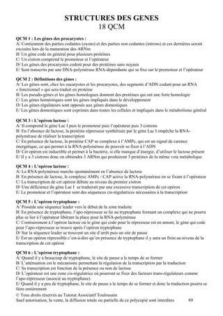 STRUCTURES DES GENES
                                   18 QCM
QCM 1 : Les gènes des procaryotes :
A/ Contiennent des parties codantes (exons) et des parties non codantes (introns) et ces dernières seront
excisées lors de la maturation des ARNm
B/ Un gène code en général pour plusieurs protéines
C/ Un cistron comprend le promoteur et l’opérateur
D/ Les gènes des procaryotes codent pour des protéines sans noyaux
E/ Sont transcrits par une DNA-polymérase RNA-dépendante qui se fixe sur le promoteur et l’opérateur

QCM 2 : Définitions des gènes :
A/ Les gènes sont, chez les eucaryotes et les procaryotes, des segments d’ADN codant pour un RNA
« fonctionnel » qui sera traduit en protéine
B/ Les pseudo-gènes et les gènes homologues donnent des protéines qui ont une forte homologie
C/ Les gènes homéotiques sont les gènes impliqués dans le développement
D/ Les gènes régulateurs sont opposés aux gènes domestiques
E/ Les gènes domestiques sont exprimés dans toutes les cellules et impliqués dans le métabolisme général

QCM 3 : L’opéron lactose :
A/ Il comprend le gène Lac I puis le promoteur puis l’opérateur puis 3 cistrons
B/ En l’absence de lactose, la protéine répresseur synthétisée par le gène Lac I empêche la RNA-
polymérase de réaliser la transcription
C/ En présence de lactose, la protéine CAP se complexe à l’AMPc, qui est un signal de carence
énergétique, ce qui permet à la RNA-polymérase de pouvoir se fixer à l’ADN
D/ Cet opéron est inductible et permet à la bactérie, si elle manque d’énergie, d’utiliser le lactose présent
E/ Il y a 3 cistrons donc on obtiendra 3 ARNm qui produiront 3 protéines de la même voie métabolique

QCM 4 : L’opéron lactose :
A/ La RNA-polymérase marche spontanément en l’absence de lactose
B/ En présence de lactose, le complexe AMPc / CAP active la RNA-polymérase en se fixant à l’opérateur
C/ La transcription de cet opéron débute au niveau du premier cistron
D/ Une déficience du gène Lac I se traduirait par une excessive transcription de cet opéron
E/ Le promoteur et l’opérateur sont des séquences cis-régulatrices nécessaires à la transcription

QCM 5 : L’opéron tryptophane :
A/ Possède une séquence leader vers le début de la zone traduite
B/ En présence de tryptophane, l’apo-répresseur se lie au tryptophane formant un complexe qui ne pourra
plus se lier à l’opérateur libérant la place pour la RNA-polymérase
C/ Contrairement à l’opéron lactose où le gène qui code pour le répresseur est en amont, le gène qui code
pour l’apo-répresseur se trouve après l’opéron tryptophane
D/ Sur la séquence leader se trouvent un site d’arrêt puis un site de pause
E/ Est un opéron répressible c’est-à-dire qu’en présence de tryptophane il y aura un frein au niveau de la
transcription de cet opéron

QCM 6 : L’opéron tryptophane :
A/ Quand il y a beaucoup de tryptophane, le site de pause a le temps de se former
B/ L’atténuation est le mécanisme permettant la régulation de la transcription par la traduction
C/ Sa transcription est fonction de la présence ou non de lactose
D/ L’opérateur est une zone cis-régulatrice où pourront se fixer des facteurs trans-régulateurs comme
l’apo-répresseur (associé au tryptophane)
E/ Quand il y a peu de tryptophane, le site de pause a le temps de se former et donc la traduction pourra se
faire entièrement
© Tous droits réservés au Tutorat Associatif Toulousain
Sauf autorisation, la vente, la diffusion totale ou partielle de ce polycopié sont interdites     89
 