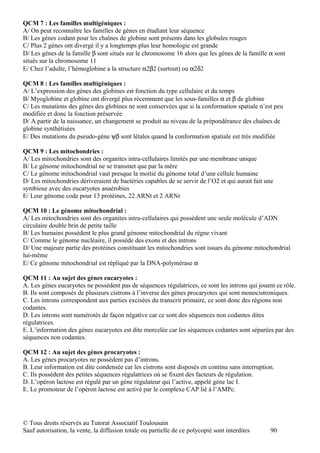 QCM 7 : Les familles multigéniques :
A/ On peut reconnaître les familles de gènes en étudiant leur séquence
B/ Les gènes codant pour les chaînes de globine sont présents dans les globules rouges
C/ Plus 2 gènes ont divergé il y a longtemps plus leur homologie est grande
D/ Les gènes de la famille β sont situés sur le chromosome 16 alors que les gènes de la famille α sont
situés sur la chromosome 11
E/ Chez l’adulte, l’hémoglobine a la structure α2β2 (surtout) ou α2δ2

QCM 8 : Les familles multigéniques :
A/ L’expression des gènes des globines est fonction du type cellulaire et du temps
B/ Myoglobine et globine ont divergé plus récemment que les sous-familles α et β de globine
C/ Les mutations des gènes des globines ne sont conservées que si la conformation spatiale n’est peu
modifiée et donc la fonction préservée
D/ A partir de la naissance, un changement se produit au niveau de la prépondérance des chaînes de
globine synthétisées
E/ Des mutations du pseudo-gène ψβ sont létales quand la conformation spatiale est très modifiée

QCM 9 : Les mitochondries :
A/ Les mitochondries sont des organites intra-cellulaires limités par une membrane unique
B/ Le génome mitochondrial ne se transmet que par la mère
C/ Le génome mitochondrial vaut presque la moitié du génome total d’une cellule humaine
D/ Les mitochondries dériveraient de bactéries capables de se servir de l’O2 et qui aurait fait une
symbiose avec des eucaryotes anaérobies
E/ Leur génome code pour 13 protéines, 22 ARNt et 2 ARNr

QCM 10 : Le génome mitochondrial :
A/ Les mitochondries sont des organites intra-cellulaires qui possèdent une seule molécule d’ADN
circulaire double brin de petite taille
B/ Les humains possèdent le plus grand génome mitochondrial du règne vivant
C/ Comme le génome nucléaire, il possède des exons et des introns
D/ Une majeure partie des protéines constituant les mitochondries sont issues du génome mitochondrial
lui-même
E/ Ce génome mitochondrial est répliqué par la DNA-polymérase α

QCM 11 : Au sujet des gènes eucaryotes :
A. Les gènes eucaryotes ne possèdent pas de séquences régulatrices, ce sont les introns qui jouent ce rôle.
B. Ils sont composés de plusieurs cistrons à l’inverse des gènes procaryotes qui sont monocistroniques.
C. Les introns correspondent aux parties excisées du transcrit primaire, ce sont donc des régions non
codantes.
D. Les introns sont numérotés de façon négative car ce sont des séquences non codantes dites
régulatrices.
E. L’information des gènes eucaryotes est dite morcelée car les séquences codantes sont séparées par des
séquences non codantes.

QCM 12 : Au sujet des gènes procaryotes :
A. Les gènes procaryotes ne possèdent pas d’introns.
B. Leur information est dite condensée car les cistrons sont disposés en continu sans interruption.
C. Ils possèdent des petites séquences régulatrices où se fixent des facteurs de régulation.
D. L’opéron lactose est régulé par un gène régulateur qui l’active, appelé gène lac I.
E. Le promoteur de l’opéron lactose est activé par le complexe CAP lié à l’AMPc.




© Tous droits réservés au Tutorat Associatif Toulousain
Sauf autorisation, la vente, la diffusion totale ou partielle de ce polycopié sont interdites    90
 