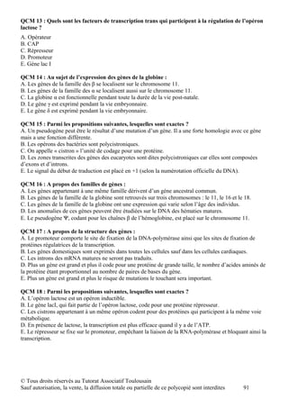 QCM 13 : Quels sont les facteurs de transcription trans qui participent à la régulation de l’opéron
lactose ?
A. Opérateur
B. CAP
C. Répresseur
D. Promoteur
E. Gène lac I

QCM 14 : Au sujet de l’expression des gènes de la globine :
A. Les gènes de la famille des β se localisent sur le chromosome 11.
B. Les gènes de la famille des α se localisent aussi sur le chromosome 11.
C. La globine α est fonctionnelle pendant toute la durée de la vie post-natale.
D. Le gène γ est exprimé pendant la vie embryonnaire.
E. Le gène δ est exprimé pendant la vie embryonnaire.

QCM 15 : Parmi les propositions suivantes, lesquelles sont exactes ?
A. Un pseudogène peut être le résultat d’une mutation d’un gène. Il a une forte homologie avec ce gène
mais a une fonction différente.
B. Les opérons des bactéries sont polycistroniques.
C. On appelle « cistron » l’unité de codage pour une protéine.
D. Les zones transcrites des gènes des eucaryotes sont dites polycistroniques car elles sont composées
d’exons et d’introns.
E. Le signal du début de traduction est placé en +1 (selon la numérotation officielle du DNA).

QCM 16 : A propos des familles de gènes :
A. Les gènes appartenant à une même famille dérivent d’un gène ancestral commun.
B. Les gènes de la famille de la globine sont retrouvés sur trois chromosomes : le 11, le 16 et le 18.
C. Les gènes de la famille de la globine ont une expression qui varie selon l’âge des individus.
D. Les anomalies de ces gènes peuvent être étudiées sur le DNA des hématies matures.
E. Le pseudogène Ψ, codant pour les chaînes β de l’hémoglobine, est placé sur le chromosome 11.

QCM 17 : A propos de la structure des gènes :
A. Le promoteur comporte le site de fixation de la DNA-polymérase ainsi que les sites de fixation de
protéines régulatrices de la transcription.
B. Les gènes domestiques sont exprimés dans toutes les cellules sauf dans les cellules cardiaques.
C. Les introns des mRNA matures ne seront pas traduits.
D. Plus un gène est grand et plus il code pour une protéine de grande taille, le nombre d’acides aminés de
la protéine étant proportionnel au nombre de paires de bases du gène.
E. Plus un gène est grand et plus le risque de mutations le touchant sera important.

QCM 18 : Parmi les propositions suivantes, lesquelles sont exactes ?
A. L’opéron lactose est un opéron inductible.
B. Le gène lacI, qui fait partie de l’opéron lactose, code pour une protéine répresseur.
C. Les cistrons appartenant à un même opéron codent pour des protéines qui participent à la même voie
métabolique.
D. En présence de lactose, la transcription est plus efficace quand il y a de l’ATP.
E. Le répresseur se fixe sur le promoteur, empêchant la liaison de la RNA-polymérase et bloquant ainsi la
transcription.




© Tous droits réservés au Tutorat Associatif Toulousain
Sauf autorisation, la vente, la diffusion totale ou partielle de ce polycopié sont interdites     91
 
