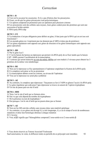 Correction

QCM 1 : B
A/ Ceci est le cas pour les eucaryotes. Il n'y a pas d'intron chez les procaryotes.
B/ Exact, on dit que les gènes procaryotes sont polycistroniques
C/ Un opéron comprend un promoteur puis un opérateur puis plusieurs cistrons
D/ Les procaryotes sont des cellules sans noyaux, leurs gènes codent pour des protéines qui sont une
succession d’acides aminés
E/ RNA-poly DNA-dép

QCM 2 : CE
A/ La traduction n’est pas obligatoire pour définir un gène, il faut juste que le RNA qui en est issu soit
fonctionnel !
B/ Les pseudo-gènes ne s’expriment pas (ne donnent pas d’ARN et donc pas de protéines)
D/ Les gènes régulateurs sont opposés aux gènes de structure et les gènes domestiques sont opposés aux
gènes spécialisés

QCM 3 : BD
A/ Pas le gène Lac I
C/ C’est la liaison du lactose au répresseur qui permet à la RNA-poly de se fixer tandis que la liaison
CAP / AMPc permet l’accélération de la transcription
E/ 3 cistrons qui seront transcrits au sein du même ARNm qui sera traduit à 3 niveaux pour obtenir les 3
protéines de la même voie métabolique

QCM 4 : DE
A/ Non car le répresseur se fixe spontanément à l’opérateur empêchant la fixation de la RNA-poly
B/ Ce complexe activateur se lie au promoteur
C/ La transcription débute avant les cistrons, au niveau de l’opérateur
D/ Vrai car le répresseur ne serait plus synthétisé

QCM 5 : AE
B/ Au contraire, le complexe apo-répresseur / Trp pourra se lier à l’ADN et gênera l’accès à la RNA-poly
C/ Le gène régulateur qui code pour l’apo-répresseur se trouve en amont de l’opéron tryptophane
D/ Un site de pause puis un site d’arrêt

QCM 6 : BDE
A/ Non c’est le site d’arrêt qui se formera alors.
B/ Oui vu que cela dépend du nombre de tryptophanes
C/ De la présence ou non de tryptophane !
E/ Oui puisque c’est le site d’arrêt qui ne pourra donc pas se former

QCM 7 : AE
B/ Non car les GR sont des cellules sans noyaux donc sans matériel génétique
C/ Au contraire, si ces gènes ont divergé il y a très longtemps, il y a eu le temps d’avoir de nombreuses
mutations et donc leur homologie diminue à chaque mutation
D/ L’inverse
E/ Vrai, α2β2 signifie que l’hémoglobine comprend 2 sous-unités α et 2 sous-unités β




© Tous droits réservés au Tutorat Associatif Toulousain
Sauf autorisation, la vente, la diffusion totale ou partielle de ce polycopié sont interdites    92
 
