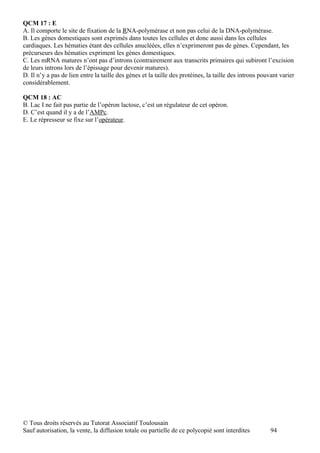 QCM 17 : E
A. Il comporte le site de fixation de la RNA-polymérase et non pas celui de la DNA-polymérase.
B. Les gènes domestiques sont exprimés dans toutes les cellules et donc aussi dans les cellules
cardiaques. Les hématies étant des cellules anucléées, elles n’exprimeront pas de gènes. Cependant, les
précurseurs des hématies expriment les gènes domestiques.
C. Les mRNA matures n’ont pas d’introns (contrairement aux transcrits primaires qui subiront l’excision
de leurs introns lors de l’épissage pour devenir matures).
D. Il n’y a pas de lien entre la taille des gènes et la taille des protéines, la taille des introns pouvant varier
considérablement.

QCM 18 : AC
B. Lac I ne fait pas partie de l’opéron lactose, c’est un régulateur de cet opéron.
D. C’est quand il y a de l’AMPc.
E. Le répresseur se fixe sur l’opérateur.




© Tous droits réservés au Tutorat Associatif Toulousain
Sauf autorisation, la vente, la diffusion totale ou partielle de ce polycopié sont interdites           94
 