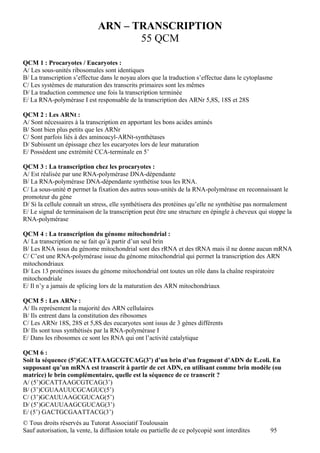 ARN – TRANSCRIPTION
                                     55 QCM

QCM 1 : Procaryotes / Eucaryotes :
A/ Les sous-unités ribosomales sont identiques
B/ La transcription s’effectue dans le noyau alors que la traduction s’effectue dans le cytoplasme
C/ Les systèmes de maturation des transcrits primaires sont les mêmes
D/ La traduction commence une fois la transcription terminée
E/ La RNA-polymérase I est responsable de la transcription des ARNr 5,8S, 18S et 28S

QCM 2 : Les ARNt :
A/ Sont nécessaires à la transcription en apportant les bons acides aminés
B/ Sont bien plus petits que les ARNr
C/ Sont parfois liés à des aminoacyl-ARNt-synthétases
D/ Subissent un épissage chez les eucaryotes lors de leur maturation
E/ Possèdent une extrémité CCA-terminale en 5’

QCM 3 : La transcription chez les procaryotes :
A/ Est réalisée par une RNA-polymérase DNA-dépendante
B/ La RNA-polymérase DNA-dépendante synthétise tous les RNA.
C/ La sous-unité σ permet la fixation des autres sous-unités de la RNA-polymérase en reconnaissant le
promoteur du gène
D/ Si la cellule connaît un stress, elle synthétisera des protéines qu’elle ne synthétise pas normalement
E/ Le signal de terminaison de la transcription peut être une structure en épingle à cheveux qui stoppe la
RNA-polymérase

QCM 4 : La transcription du génome mitochondrial :
A/ La transcription ne se fait qu’à partir d’un seul brin
B/ Les RNA issus du génome mitochondrial sont des rRNA et des tRNA mais il ne donne aucun mRNA
C/ C’est une RNA-polymérase issue du génome mitochondrial qui permet la transcription des ARN
mitochondriaux
D/ Les 13 protéines issues du génome mitochondrial ont toutes un rôle dans la chaîne respiratoire
mitochondriale
E/ Il n’y a jamais de splicing lors de la maturation des ARN mitochondriaux

QCM 5 : Les ARNr :
A/ Ils représentent la majorité des ARN cellulaires
B/ Ils entrent dans la constitution des ribosomes
C/ Les ARNr 18S, 28S et 5,8S des eucaryotes sont issus de 3 gènes différents
D/ Ils sont tous synthétisés par la RNA-polymérase I
E/ Dans les ribosomes ce sont les RNA qui ont l’activité catalytique

QCM 6 :
Soit la séquence (5’)GCATTAAGCGTCAG(3’) d’un brin d’un fragment d’ADN de E.coli. En
supposant qu’un mRNA est transcrit à partir de cet ADN, en utilisant comme brin modèle (ou
matrice) le brin complémentaire, quelle est la séquence de ce transcrit ?
A/ (5’)GCATTAAGCGTCAG(3’)
B/ (3’)CGUAAUUCGCAGUC(5’)
C/ (3’)GCAUUAAGCGUCAG(5’)
D/ (5’)GCAUUAAGCGUCAG(3’)
E/ (5’) GACTGCGAATTACG(3’)
© Tous droits réservés au Tutorat Associatif Toulousain
Sauf autorisation, la vente, la diffusion totale ou partielle de ce polycopié sont interdites    95
 