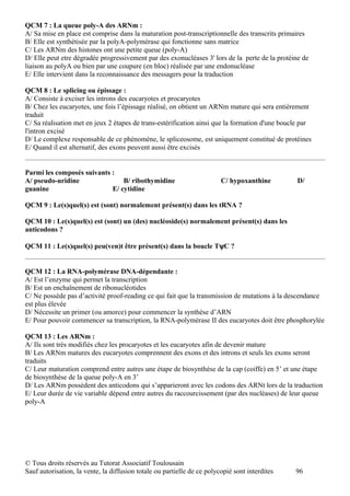 QCM 7 : La queue poly-A des ARNm :
A/ Sa mise en place est comprise dans la maturation post-transcriptionnelle des transcrits primaires
B/ Elle est synthétisée par la polyA-polymérase qui fonctionne sans matrice
C/ Les ARNm des histones ont une petite queue (poly-A)
D/ Elle peut etre dégradée progressivement par des exonucléases 3' lors de la perte de la protéine de
liaison au polyA ou bien par une coupure (en bloc) réalisée par une endonucléase
E/ Elle intervient dans la reconnaissance des messagers pour la traduction

QCM 8 : Le splicing ou épissage :
A/ Consiste à exciser les introns des eucaryotes et procaryotes
B/ Chez les eucaryotes, une fois l’épissage réalisé, on obtient un ARNm mature qui sera entièrement
traduit
C/ Sa réalisation met en jeux 2 étapes de trans-estérification ainsi que la formation d'une boucle par
l'intron excisé
D/ Le complexe responsable de ce phénomène, le spliceosome, est uniquement constitué de protéines
E/ Quand il est alternatif, des exons peuvent aussi être excisés


Parmi les composés suivants :
A/ pseudo-uridine               B/ ribothymidine                         C/ hypoxanthine         D/
guanine                     E/ cytidine

QCM 9 : Le(s)quel(s) est (sont) normalement présent(s) dans les tRNA ?

QCM 10 : Le(s)quel(s) est (sont) un (des) nucléoside(s) normalement présent(s) dans les
anticodons ?

QCM 11 : Le(s)quel(s) peu(ven)t être présent(s) dans la boucle TψC ?


QCM 12 : La RNA-polymérase DNA-dépendante :
A/ Est l’enzyme qui permet la transcription
B/ Est un enchaînement de ribonucléotides
C/ Ne possède pas d’activité proof-reading ce qui fait que la transmission de mutations à la descendance
est plus élevée
D/ Nécessite un primer (ou amorce) pour commencer la synthèse d’ARN
E/ Pour pouvoir commencer sa transcription, la RNA-polymérase II des eucaryotes doit être phosphorylée

QCM 13 : Les ARNm :
A/ Ils sont très modifiés chez les procaryotes et les eucaryotes afin de devenir mature
B/ Les ARNm matures des eucaryotes comprennent des exons et des introns et seuls les exons seront
traduits
C/ Leur maturation comprend entre autres une étape de biosynthèse de la cap (coiffe) en 5’ et une étape
de biosynthèse de la queue poly-A en 3’
D/ Les ARNm possèdent des anticodons qui s’apparieront avec les codons des ARNt lors de la traduction
E/ Leur durée de vie variable dépend entre autres du raccourcissement (par des nucléases) de leur queue
poly-A




© Tous droits réservés au Tutorat Associatif Toulousain
Sauf autorisation, la vente, la diffusion totale ou partielle de ce polycopié sont interdites   96
 
