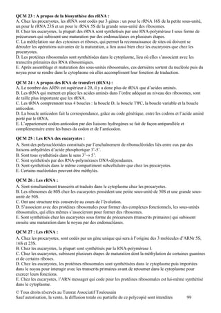 QCM 23 : A propos de la biosynthèse des rRNA :
A. Chez les procaryotes, les rRNA sont codés par 3 gènes : un pour le rRNA 16S de la petite sous-unité,
un pour le rRNA 23S et un pour le rRNA 5S de la grande sous-unité des ribosomes.
B. Chez les eucaryotes, la plupart des rRNA sont synthétisés par une RNA-polymérase I sous forme de
précurseurs qui subissent une maturation par des endonucléases en plusieurs étapes.
C. La méthylation sur des cytosines et riboses, qui permet la reconnaissance de sites où doivent se
dérouler les opérations suivantes de la maturation, a lieu aussi bien chez les eucaryotes que chez les
procaryotes.
D. Les protéines ribosomales sont synthétisées dans le cytoplasme, lieu où elles s’associent avec les
transcrits primaires des RNA ribosomiques.
E. Après assemblage et maturation des sous-unités ribosomales, ces dernières sortent du nucléole puis du
noyau pour se rendre dans le cytoplasme où elles accomplissent leur fonction de traduction.

QCM 24 : A propos des RNA de transfert (tRNA) :
A. Le nombre des ARNt est supérieur à 20, il y a donc plus de tRNA que d’acides aminés.
B. Les tRNA qui mettent en place les acides aminés dans l’ordre adéquat au niveau des ribosomes, sont
de taille plus importante que les rRNA.
C. Les tRNA comprennent tous 4 boucles : la boucle D, la boucle TΨC, la boucle variable et la boucle
anticodon.
D. La boucle anticodon fait la correspondance, grâce au code génétique, entre les codons et l’acide aminé
porté par le tRNA.
E. L’appariement codon-anticodon par des liaisons hydrogènes se fait de façon antiparallèle et
complémentaire entre les bases du codon et de l’anticodon.

QCM 25 : Les RNA des eucaryotes :
A. Sont des polynucléotides constitués par l’enchaînement de ribonucléotides liés entre eux par des
liaisons anhydrides d’acide phosphorique 3’-5’.
B. Sont tous synthétisés dans le sens 3’→ 5’.
C. Sont synthétisés par des RNA-polymérases DNA-dépendantes.
D. Sont synthétisés dans le même compartiment subcellulaire que chez les procaryotes.
E. Certains nucléotides peuvent être méthylés.

QCM 26 : Les rRNA :
A. Sont simultanément transcrits et traduits dans le cytoplasme chez les procaryotes.
B. Les ribosomes de 80S chez les eucaryotes possèdent une petite sous-unité de 30S et une grande sous-
unité de 50S.
C. Ont une structure très conservée au cours de l’évolution.
D. S’associent avec des protéines ribosomales pour former des complexes fonctionnels, les sous-unités
ribosomales, qui elles mêmes s’associeront pour former des ribosomes.
E. Sont synthétisés chez les eucaryotes sous forme de précurseurs (transcrits primaires) qui subissent
ensuite une maturation dans le noyau par des endonucléases.

QCM 27 : Les rRNA :
A. Chez les procaryotes, sont codés par un gène unique qui sera à l’origine des 3 molécules d’ARNr 5S,
16S et 23S.
B. Chez les eucaryotes, la plupart sont synthétisés par la RNA-polymérase I.
C. Chez les eucaryotes, subissent plusieurs étapes de maturation dont la méthylation de certaines guanines
et de certains riboses.
D. Chez les eucaryotes, les protéines ribosomales sont synthétisées dans le cytoplasme puis importées
dans le noyau pour interagir avec les transcrits primaires avant de retourner dans le cytoplasme pour
exercer leurs fonctions.
E. Chez les eucaryotes, l’ARN messager qui code pour les protéines ribosomales est lui-même synthétisé
dans le cytoplasme.
© Tous droits réservés au Tutorat Associatif Toulousain
Sauf autorisation, la vente, la diffusion totale ou partielle de ce polycopié sont interdites   99
 