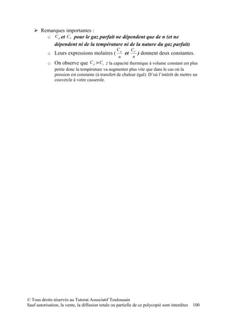  Remarques importantes :
       o C p et CV pour le gaz parfait ne dépendent que de n (et ne
          dépendent ni de la température ni de la nature du gaz parfait)
                                                   Cp    CV
           o Leurs expressions molaires (               et  ) donnent deux constantes.
                                                  n       n
           o On observe que C p > Cv : la capacité thermique à volume constant est plus
             petite donc la température va augmenter plus vite que dans le cas où la
             pression est constante (à transfert de chaleur égal). D’où l’intérêt de mettre un
             couvercle à votre casserole.




© Tous droits réservés au Tutorat Associatif Toulousain
Sauf autorisation, la vente, la diffusion totale ou partielle de ce polycopié sont interdites   100
 