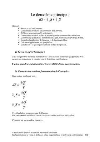 Le deuxième principe :
                                   dS = ∂ e S + ∂ i S
Objectifs :
        Savoir ce qu’est l’entropie.
        Connaître les relations fondamentales de l’entropie.
        Différencier entropie créée et échangée.
        Comprendre et savoir utiliser le second principe dans certaines situations.
        Comprendre les relations entre fonction d’état, fonction conservatrice et DTE.
        Connaître la définition de l’énergie et de l’enthalpie libre.
        Calculs et applications aux gaz parfaits.
        Conclusion : ce qui se passe dans un moteur à explosion.


   1) Savoir ce qu’est l’entropie :

C’est une grandeur purement mathématique : on n’a aucun instrument qui permette de la
mesurer, on ne peut que la calculer à partir de relation mathématique.

C’est la grandeur qui détermine l’irréversibilité d’une transformation.


   2) Connaître les relations fondamentales de l’entropie :

Elles sont au nombre de trois :


     ∂ Qr
dS =
       T
       ∂ Qi
∂ eS =
         T
       ∂ Q'
∂ iS =
         T
Q’ est la chaleur non compensée de Clausius.
Elle correspond à la différence entre chaleur réversible et chaleur irréversible.

L’entropie est une grandeur extensive.




© Tous droits réservés au Tutorat Associatif Toulousain
Sauf autorisation, la vente, la diffusion totale ou partielle de ce polycopié sont interdites   102
 