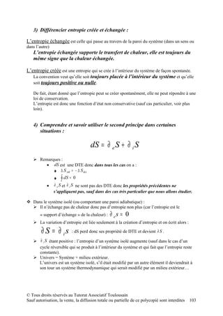 3) Différencier entropie créée et échangée :

L’entropie échangée est celle qui passe au travers de la paroi du système (dans un sens ou
dans l’autre)
   L’entropie échangée supporte le transfert de chaleur, elle est toujours du
   même signe que la chaleur échangée.

L’entropie créée est une entropie qui se crée à l’intérieur du système de façon spontanée.
   La convention veut qu’elle soit toujours placée à l’intérieur du système et qu’elle
   soit toujours positive ou nulle.

   De fait, étant donné que l’entropie peut se créer spontanément, elle ne peut répondre à une
   loi de conservation.
   L’entropie est donc une fonction d’état non conservative (sauf cas particulier, voir plus
   loin).


   4) Comprendre et savoir utiliser le second principe dans certaines
      situations :

                                       dS = ∂ e S + ∂ i S
    Remarques :
        • dS est une DTE donc dans tous les cas on a :
           ♦ ∆ S AB = − ∆ S BA
                ♦   ∫ dS =   0
           •    ∂ e S et ∂ i S ne sont pas des DTE donc les propriétés précédentes ne
                s’appliquent pas, sauf dans des cas très particulier que nous allons étudier.

 Dans le système isolé (ou comportant une paroi adiabatique) :
   Il n’échange pas de chaleur donc pas d’entropie non plus (car l’entropie est le
       « support d’échange » de la chaleur) :     ∂ es = 0
    La variation d’entropie est liée seulement à la création d’entropie et on écrit alors :

        ∂ S = ∂ is           : dS perd donc ses propriété de DTE et devient ∂ S .

    ∂ i S étant positive : l’entropie d’un système isolé augmente (sauf dans le cas d’un
     cycle réversible qui se produit à l’intérieur du système et qui fait que l’entropie reste
     constante).
    Univers = Système + milieu extérieur.
     L’univers est un système isolé, s’il était modifié par un autre élément il deviendrait à
     son tour un système thermodynamique qui serait modifié par un milieu extérieur…




© Tous droits réservés au Tutorat Associatif Toulousain
Sauf autorisation, la vente, la diffusion totale ou partielle de ce polycopié sont interdites   103
 