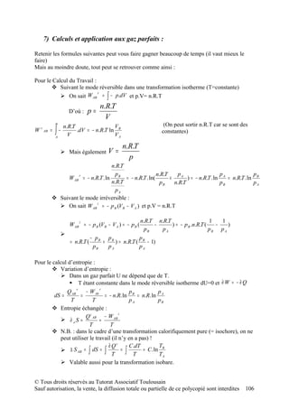 7) Calculs et application aux gaz parfaits :

Retenir les formules suivantes peut vous faire gagner beaucoup de temps (il vaut mieux le
faire)
Mais au moindre doute, tout peut se retrouver comme ainsi :

Pour le Calcul du Travail :
        Suivant le mode réversible dans une transformation isotherme (T=constante)
            On sait W AB = ∫ − p.dV et p.V= n.R.T
                            r



                                   n.R.T
                   D’où :   p=
                                     V
           B
                n.R.T                 V                            (On peut sortir n.R.T car se sont des
W r AB =   ∫−
           A
                  V
                      .dV = − n.R.T ln B
                                      VA
                                                                  constantes)

                                             n.R.T
                Mais également       V=
                                               p
                               n.R.T
                 r               p                   n.R.T     pA                  p              p
            W AB = − n.R.T . ln B = − n.R.T . ln(          ×       ) = − n.R.T . ln A = n.R.T . ln B
                               n.R.T                   pB    n.R.T                 pB             pA
                                 pA
        Suivant le mode irréversible :
          On sait W AB i = − p B (V B − V A ) et p.V = n.R.T

                       i                                 n.R.T n.R.T                    1   1
                   W AB = − p B (V B − V A ) = − p B (        −      ) = − p B .n.R.T (   −    )
                                                           pB    pA                     pB p A
               
                               − pB pB             p
                   = n.R.T (       +    ) = n.R.T ( B − 1)
                                pB   pA            pA

Pour le calcul d’entropie :
         Variation d’entropie :
             Dans un gaz parfait U ne dépend que de T.
                 T étant constante dans le mode réversible isotherme dU=0 et ∂ W = − ∂ Q
                   r           r
              Q AB      − W Ab                 p           p
         dS =         =          = − n.R. ln B = n.R. ln A
                 T          T                  pA          pB
         Entropie échangée :
                                         i
                        Q i AB − W AB
             ∂ eS =           =
                          T         T
         N.B. : dans le cadre d’une transformation calorifiquement pure (= isochore), on ne
            peut utiliser le travail (il n’y en a pas) !
                                   ∂ Qr        C.dT        T
               ∆ S AB = ∫ dS = ∫          = ∫      = C. ln B
                                     T           T         TA
             Valable aussi pour la transformation isobare.


© Tous droits réservés au Tutorat Associatif Toulousain
Sauf autorisation, la vente, la diffusion totale ou partielle de ce polycopié sont interdites         106
 