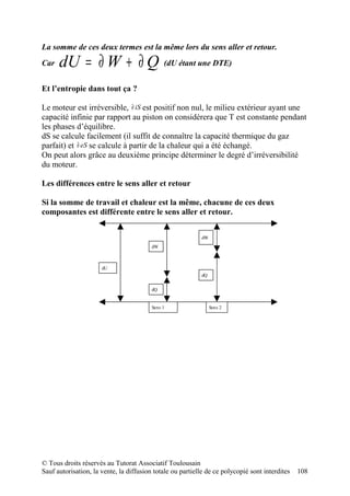 La somme de ces deux termes est la même lors du sens aller et retour.
Car   dU = ∂ W + ∂ Q (dU étant une DTE)
Et l’entropie dans tout ça ?

Le moteur est irréversible, ∂ iS est positif non nul, le milieu extérieur ayant une
capacité infinie par rapport au piston on considèrera que T est constante pendant
les phases d’équilibre.
dS se calcule facilement (il suffit de connaître la capacité thermique du gaz
parfait) et ∂ eS se calcule à partir de la chaleur qui a été échangé.
On peut alors grâce au deuxième principe déterminer le degré d’irréversibilité
du moteur.

Les différences entre le sens aller et retour

Si la somme de travail et chaleur est la même, chacune de ces deux
composantes est différente entre le sens aller et retour.


                                                           dW
                                         dW



                      dU
                                                           dQ


                                         dQ


                                         Sens 1                 Sens 2




© Tous droits réservés au Tutorat Associatif Toulousain
Sauf autorisation, la vente, la diffusion totale ou partielle de ce polycopié sont interdites   108
 