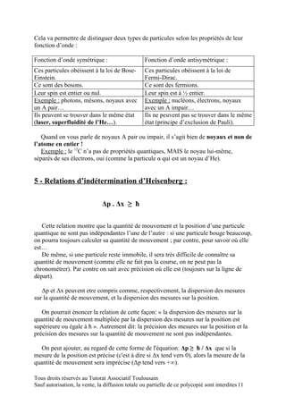 Cela va permettre de distinguer deux types de particules selon les propriétés de leur
fonction d’onde :

Fonction d’onde symétrique :                      Fonction d’onde antisymétrique :
Ces particules obéissent à la loi de Bose-        Ces particules obéissent à la loi de
Einstein.                                         Fermi-Dirac.
Ce sont des bosons.                               Ce sont des fermions.
Leur spin est entier ou nul.                      Leur spin est à ½ entier.
Exemple : photons, mésons, noyaux avec            Exemple : nucléons, électrons, noyaux
un A pair…                                        avec un A impair…
Ils peuvent se trouver dans le même état          Ils ne peuvent pas se trouver dans le même
(laser, superfluidité de l’He…).                  état (principe d’exclusion de Pauli).

   Quand on vous parle de noyaux A pair ou impair, il s’agit bien de noyaux et non de
l’atome en entier !
   Exemple : le 12C n’a pas de propriétés quantiques, MAIS le noyau lui-même,
séparés de ses électrons, oui (comme la particule α qui est un noyau d’He).


5 - Relations d’indétermination d’Heisenberg :

                               Δp . Δx ≥ ħ


   Cette relation montre que la quantité de mouvement et la position d’une particule
quantique ne sont pas indépendantes l’une de l’autre : si une particule bouge beaucoup,
on pourra toujours calculer sa quantité de mouvement ; par contre, pour savoir où elle
est…
   De même, si une particule reste immobile, il sera très difficile de connaître sa
quantité de mouvement (comme elle ne fait pas la course, on ne peut pas la
chronométrer). Par contre on sait avec précision où elle est (toujours sur la ligne de
départ).

   Δp et Δx peuvent etre compris comme, respectivement, la dispersion des mesures
sur la quantité de mouvement, et la dispersion des mesures sur la position.

   On pourrait énoncer la relation de cette façon: « la dispersion des mesures sur la
quantité de mouvement multipliée par la dispersion des mesures sur la position est
supérieure ou égale à ħ ». Autrement dit: la précision des mesures sur la position et la
précision des mesures sur la quantité de mouvement ne sont pas indépendantes.

   On peut ajouter, au regard de cette forme de l'équation: Δp ≥ ħ / Δx que si la
mesure de la position est précise (c'est à dire si Δx tend vers 0), alors la mesure de la
quantité de mouvement sera imprécise (Δp tend vers +∞).

Tous droits réservés au Tutorat Associatif Toulousain
Sauf autorisation, la vente, la diffusion totale ou partielle de ce polycopié sont interdites 11
 