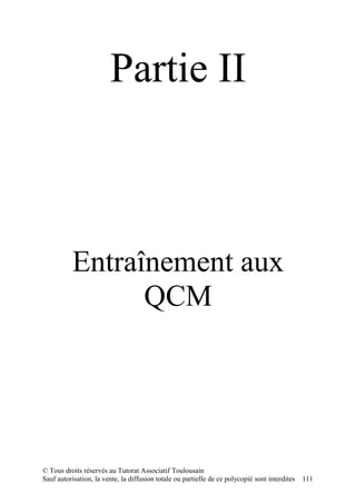Partie II



          Entraînement aux
                QCM




© Tous droits réservés au Tutorat Associatif Toulousain
Sauf autorisation, la vente, la diffusion totale ou partielle de ce polycopié sont interdites   111
 