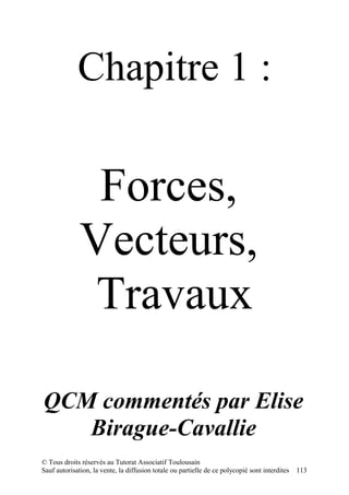 Chapitre 1 :

               Forces,
              Vecteurs,
               Travaux

QCM commentés par Elise
   Birague-Cavallie
© Tous droits réservés au Tutorat Associatif Toulousain
Sauf autorisation, la vente, la diffusion totale ou partielle de ce polycopié sont interdites   113
 