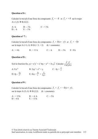 Question n°6 :

Calculer le travail d’une force de composante f x = − k et f y = + k sur le trajet
A (-1;2)  B (4;2) :

A:k             B:-3k                  C:+5k
D:-k            E:-5k


Question n° 7 :

Calculer le travail d’une force de composantes f x = k ( x − y ) et f y = − kx
sur le trajet A (+1;-1)  B (+ 3, + 2)         (k = constante).

A:+4k                  B : + 11 k              C:-k           D:-3k           E:0k


Question n°8 :

                                                                        ∂3f
Soit la fonction f(x, y) = x2y2 + x2 lny + e2x + 3x y Calculer
                                                                      ∂ x∂ y∂ x
                                                                  2
A: 8 e2x               B: 2xy2 + e2x + y              C : 4y + y
           2x                    2x        3
D: 4y - y2             E: 4xy + y + 2 y


Question n°9 :

Calculer le travail d’une force de composantes f x = f y = − k ( x + y ) .
sur le trajet A (3;-1)  B (2;2)    (k = constante).

A : + 13 k             B:+6 k                  C:-5k
D:-6k                  E : - 13 k




© Tous droits réservés au Tutorat Associatif Toulousain
Sauf autorisation, la vente, la diffusion totale ou partielle de ce polycopié sont interdites   115
 