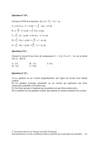 Question n° 10 :

Calculer la DTE de la fonction : f(x, y) = 2 x - x2y + xy.
                                             y
                                   2
A : (-2x Ln y –x2 + x).dy + ( y - 2xy + y). dx.
         2x               2
B : (- y2 - x2+x).dx + ( y -2xy +y).dy.
     2
C : ( y - 2x + y).dx + (-2x ln y – x2+x). dy.
     2                        2x
D : ( y - 2xy + y).dx + (- y2 - x2 + x). dy.
     2                     2x
E : ( y - 2xy + y).dx + ( y2 - x2 + x). dy

Question n°11 :

Calculer le travail d’une force de composantes F x = k (y+1) et Fy = kx sur la droite
A(1,1), B(2,3).

A:3k                   B: - 7 k                C: 6 k
D: - 6 k               E : 10 k


Question n° 12 :

A) Le gradient est un vecteur perpendiculaire aux lignes de niveau d’un champ
scalaire.
B) Un gradient d’énergie potentielle est un vecteur qui représente une force
conservative parallèle et de même sens.
C) Une force qui peut s’exprimer par un gradient est une force conservative.
D) Le gradient est une grandeur scalaire qui exprime la variation spatiale d’un vecteur.




© Tous droits réservés au Tutorat Associatif Toulousain
Sauf autorisation, la vente, la diffusion totale ou partielle de ce polycopié sont interdites   116
 
