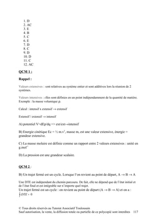 1. D
   2. AC
   3. E
   4. B
   5. C
   6. E
   7. D
   8. C
   9. D
   10. D
   11. C
   12. AC

QCM 1 :

Rappel :

Valeurs extensives : sont relatives au système entier et sont additives lors la réunion de 2
systèmes.

Valeurs intensives : elles sont définies en un point indépendamment de la quantité de matière.
Exemple : la masse volumique ρ.

Calcul : intensif x extensif → extensif

Extensif / extensif → intensif

A) potentiel V=dEp/dq => ext/ext→intensif

B) Energie cinétique Ec = ½ m.v2, masse m, est une valeur extensive, énergie =
grandeur extensive.

C) La masse molaire est définie comme un rapport entre 2 valeurs extensives : unité en
g.mol-1

D) La pression est une grandeur scalaire.


QCM 2 :

B) Un trajet fermé est un cycle. Lorsque l‘on revient au point de départ, A → B → A

Une DTE est indépendant du chemin parcouru. De fait, elle ne dépend que de l’état initial et
de l’état final et est intégrable sur n’importe quel trajet.
Un trajet fermé est un cycle : on revient au point de départ (A → B → A) et on a :
∫ DTE =   0



© Tous droits réservés au Tutorat Associatif Toulousain
Sauf autorisation, la vente, la diffusion totale ou partielle de ce polycopié sont interdites   117
 
